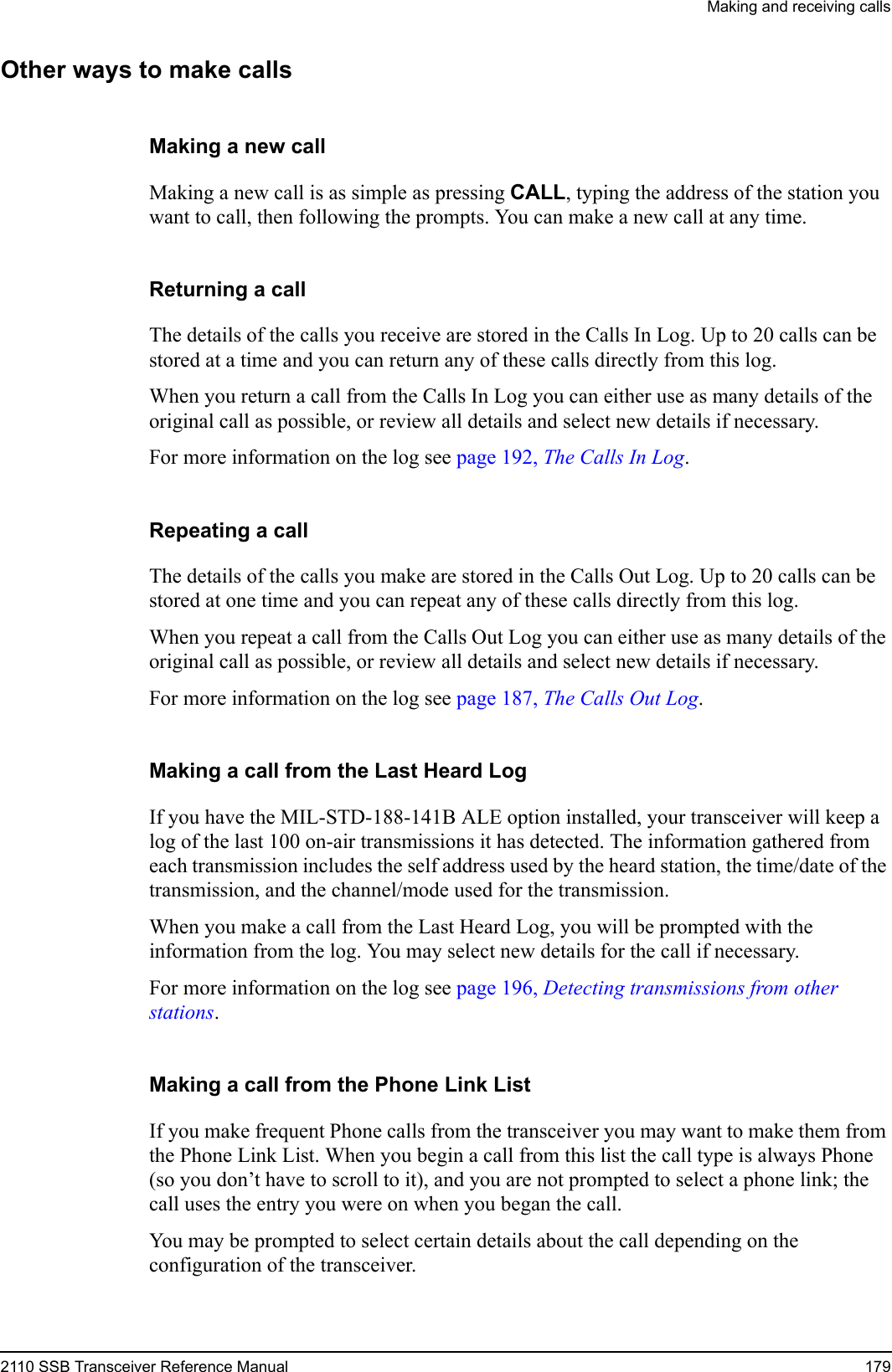 Making and receiving calls2110 SSB Transceiver Reference Manual 179Other ways to make callsMaking a new callMaking a new call is as simple as pressing CALL, typing the address of the station you want to call, then following the prompts. You can make a new call at any time.Returning a callThe details of the calls you receive are stored in the Calls In Log. Up to 20 calls can be stored at a time and you can return any of these calls directly from this log.When you return a call from the Calls In Log you can either use as many details of the original call as possible, or review all details and select new details if necessary.For more information on the log see page 192, The Calls In Log.Repeating a callThe details of the calls you make are stored in the Calls Out Log. Up to 20 calls can be stored at one time and you can repeat any of these calls directly from this log.When you repeat a call from the Calls Out Log you can either use as many details of the original call as possible, or review all details and select new details if necessary. For more information on the log see page 187, The Calls Out Log.Making a call from the Last Heard LogIf you have the MIL-STD-188-141B ALE option installed, your transceiver will keep a log of the last 100 on-air transmissions it has detected. The information gathered from each transmission includes the self address used by the heard station, the time/date of the transmission, and the channel/mode used for the transmission.When you make a call from the Last Heard Log, you will be prompted with the information from the log. You may select new details for the call if necessary.For more information on the log see page 196, Detecting transmissions from other stations.Making a call from the Phone Link ListIf you make frequent Phone calls from the transceiver you may want to make them from the Phone Link List. When you begin a call from this list the call type is always Phone (so you don’t have to scroll to it), and you are not prompted to select a phone link; the call uses the entry you were on when you began the call.You may be prompted to select certain details about the call depending on the configuration of the transceiver.