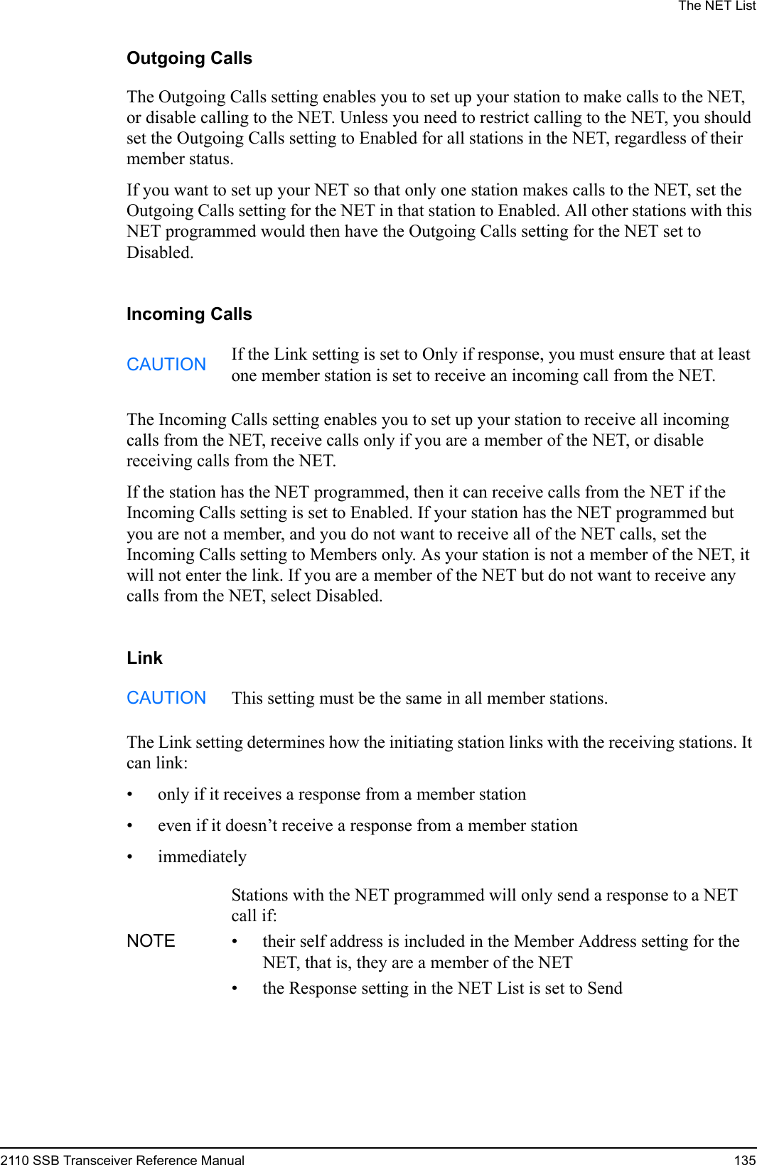 The NET List2110 SSB Transceiver Reference Manual 135Outgoing CallsThe Outgoing Calls setting enables you to set up your station to make calls to the NET, or disable calling to the NET. Unless you need to restrict calling to the NET, you should set the Outgoing Calls setting to Enabled for all stations in the NET, regardless of their member status.If you want to set up your NET so that only one station makes calls to the NET, set the Outgoing Calls setting for the NET in that station to Enabled. All other stations with this NET programmed would then have the Outgoing Calls setting for the NET set to Disabled.Incoming CallsThe Incoming Calls setting enables you to set up your station to receive all incoming calls from the NET, receive calls only if you are a member of the NET, or disable receiving calls from the NET.If the station has the NET programmed, then it can receive calls from the NET if the Incoming Calls setting is set to Enabled. If your station has the NET programmed but you are not a member, and you do not want to receive all of the NET calls, set the Incoming Calls setting to Members only. As your station is not a member of the NET, it will not enter the link. If you are a member of the NET but do not want to receive any calls from the NET, select Disabled.LinkThe Link setting determines how the initiating station links with the receiving stations. It can link:• only if it receives a response from a member station• even if it doesn’t receive a response from a member station• immediatelyCAUTION If the Link setting is set to Only if response, you must ensure that at least one member station is set to receive an incoming call from the NET.CAUTION This setting must be the same in all member stations.NOTEStations with the NET programmed will only send a response to a NET call if:• their self address is included in the Member Address setting for the NET, that is, they are a member of the NET• the Response setting in the NET List is set to Send