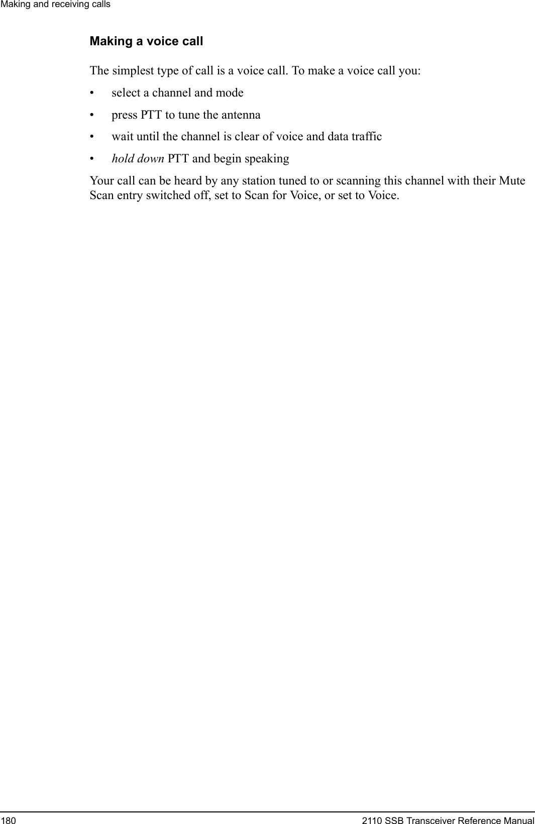 Making and receiving calls180 2110 SSB Transceiver Reference ManualMaking a voice callThe simplest type of call is a voice call. To make a voice call you:• select a channel and mode• press PTT to tune the antenna• wait until the channel is clear of voice and data traffic•hold down PTT and begin speakingYour call can be heard by any station tuned to or scanning this channel with their Mute Scan entry switched off, set to Scan for Voice, or set to Voice.