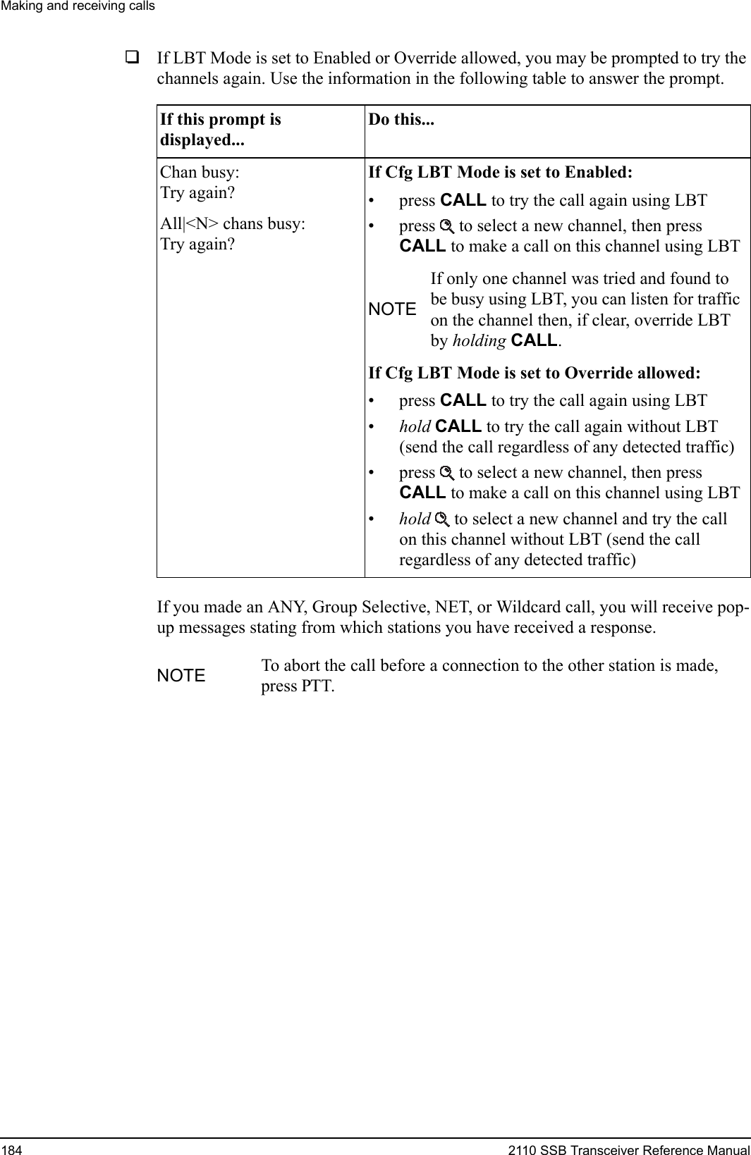 Making and receiving calls184 2110 SSB Transceiver Reference Manual1If LBT Mode is set to Enabled or Override allowed, you may be prompted to try the channels again. Use the information in the following table to answer the prompt.If you made an ANY, Group Selective, NET, or Wildcard call, you will receive pop-up messages stating from which stations you have received a response.If this prompt is displayed...Do this...Chan busy:Try again?All|&lt;N&gt; chans busy:Try again?If Cfg LBT Mode is set to Enabled:• press CALL to try the call again using LBT• press  to select a new channel, then press CALL to make a call on this channel using LBTNOTEIf only one channel was tried and found to be busy using LBT, you can listen for traffic on the channel then, if clear, override LBT by holding CALL.If Cfg LBT Mode is set to Override allowed:• press CALL to try the call again using LBT•hold CALL to try the call again without LBT (send the call regardless of any detected traffic)• press  to select a new channel, then press CALL to make a call on this channel using LBT•hold  to select a new channel and try the call on this channel without LBT (send the call regardless of any detected traffic)NOTE To abort the call before a connection to the other station is made, press PTT.