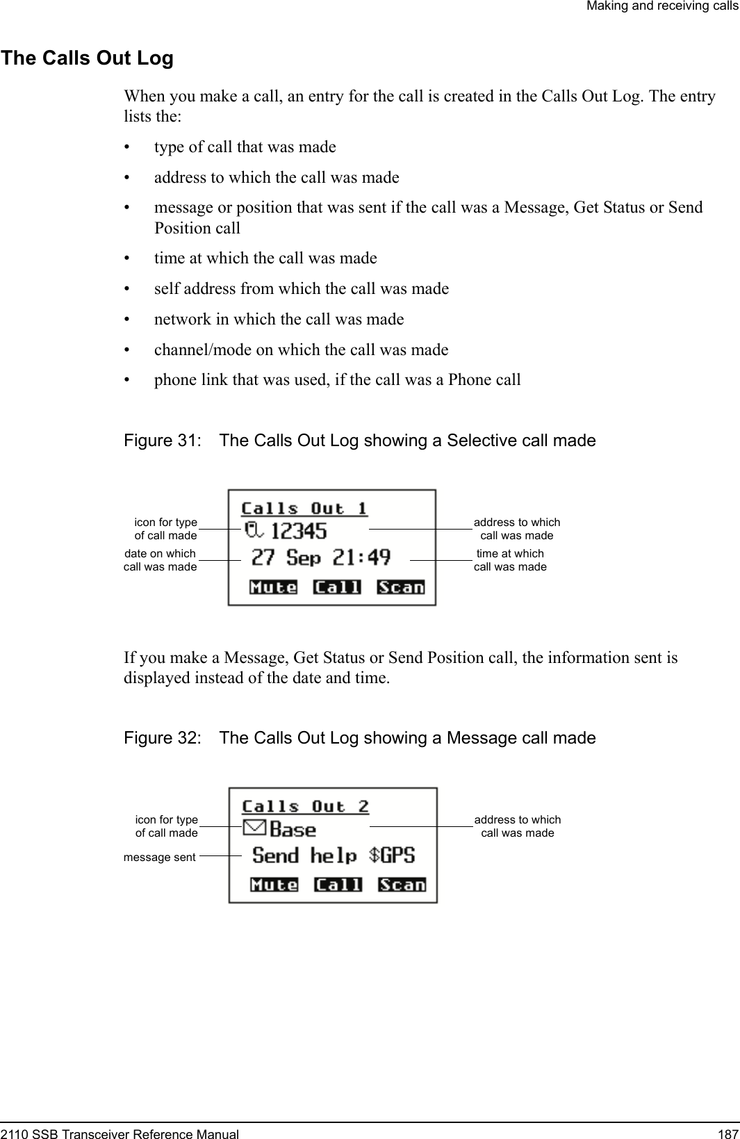 Making and receiving calls2110 SSB Transceiver Reference Manual 187The Calls Out LogWhen you make a call, an entry for the call is created in the Calls Out Log. The entry lists the:• type of call that was made• address to which the call was made• message or position that was sent if the call was a Message, Get Status or Send Position call• time at which the call was made• self address from which the call was made• network in which the call was made• channel/mode on which the call was made• phone link that was used, if the call was a Phone callFigure 31: The Calls Out Log showing a Selective call madeIf you make a Message, Get Status or Send Position call, the information sent is displayed instead of the date and time.Figure 32: The Calls Out Log showing a Message call madeicon for typeof call madedate on whichcall was madeaddress to whichcall was madetime at whichcall was madeicon for typeof call madeaddress to whichcall was mademessage sent