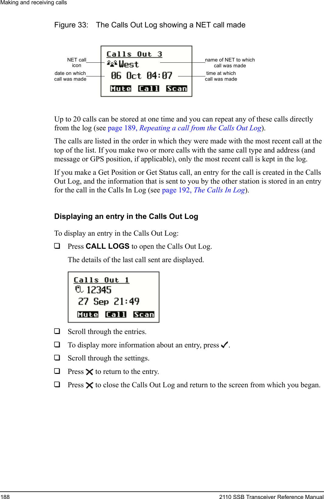 Making and receiving calls188 2110 SSB Transceiver Reference ManualFigure 33: The Calls Out Log showing a NET call madeUp to 20 calls can be stored at one time and you can repeat any of these calls directly from the log (see page 189, Repeating a call from the Calls Out Log).The calls are listed in the order in which they were made with the most recent call at the top of the list. If you make two or more calls with the same call type and address (and message or GPS position, if applicable), only the most recent call is kept in the log.If you make a Get Position or Get Status call, an entry for the call is created in the Calls Out Log, and the information that is sent to you by the other station is stored in an entry for the call in the Calls In Log (see page 192, The Calls In Log).Displaying an entry in the Calls Out LogTo display an entry in the Calls Out Log:1Press CALL LOGS to open the Calls Out Log.The details of the last call sent are displayed.1Scroll through the entries.1To display more information about an entry, press .1Scroll through the settings.1Press  to return to the entry. 1Press  to close the Calls Out Log and return to the screen from which you began.NET callicondate on whichcall was madename of NET to whichcall was madetime at whichcall was made