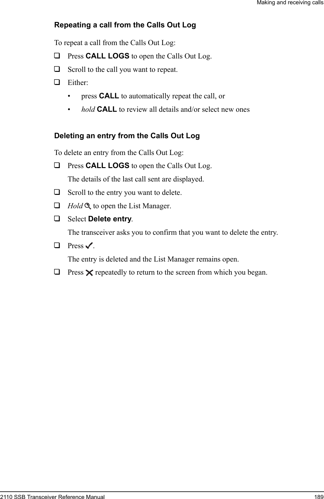 Making and receiving calls2110 SSB Transceiver Reference Manual 189Repeating a call from the Calls Out LogTo repeat a call from the Calls Out Log:1Press CALL LOGS to open the Calls Out Log.1Scroll to the call you want to repeat.1Either:• press CALL to automatically repeat the call, or•hold CALL to review all details and/or select new onesDeleting an entry from the Calls Out LogTo delete an entry from the Calls Out Log:1Press CALL LOGS to open the Calls Out Log.The details of the last call sent are displayed.1Scroll to the entry you want to delete.1Hold  to open the List Manager.1Select Delete entry.The transceiver asks you to confirm that you want to delete the entry.1Press .The entry is deleted and the List Manager remains open.1Press  repeatedly to return to the screen from which you began.