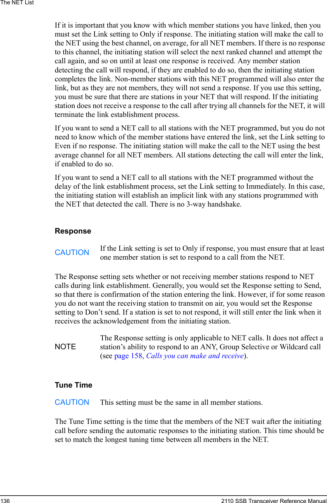 The NET List136 2110 SSB Transceiver Reference ManualIf it is important that you know with which member stations you have linked, then you must set the Link setting to Only if response. The initiating station will make the call to the NET using the best channel, on average, for all NET members. If there is no response to this channel, the initiating station will select the next ranked channel and attempt the call again, and so on until at least one response is received. Any member station detecting the call will respond, if they are enabled to do so, then the initiating station completes the link. Non-member stations with this NET programmed will also enter the link, but as they are not members, they will not send a response. If you use this setting, you must be sure that there are stations in your NET that will respond. If the initiating station does not receive a response to the call after trying all channels for the NET, it will terminate the link establishment process.If you want to send a NET call to all stations with the NET programmed, but you do not need to know which of the member stations have entered the link, set the Link setting to Even if no response. The initiating station will make the call to the NET using the best average channel for all NET members. All stations detecting the call will enter the link, if enabled to do so.If you want to send a NET call to all stations with the NET programmed without the delay of the link establishment process, set the Link setting to Immediately. In this case, the initiating station will establish an implicit link with any stations programmed with the NET that detected the call. There is no 3-way handshake.ResponseThe Response setting sets whether or not receiving member stations respond to NET calls during link establishment. Generally, you would set the Response setting to Send, so that there is confirmation of the station entering the link. However, if for some reason you do not want the receiving station to transmit on air, you would set the Response setting to Don’t send. If a station is set to not respond, it will still enter the link when it receives the acknowledgement from the initiating station.Tune TimeThe Tune Time setting is the time that the members of the NET wait after the initiating call before sending the automatic responses to the initiating station. This time should be set to match the longest tuning time between all members in the NET.CAUTION If the Link setting is set to Only if response, you must ensure that at least one member station is set to respond to a call from the NET.NOTEThe Response setting is only applicable to NET calls. It does not affect a station’s ability to respond to an ANY, Group Selective or Wildcard call (see page 158, Calls you can make and receive).CAUTION This setting must be the same in all member stations.