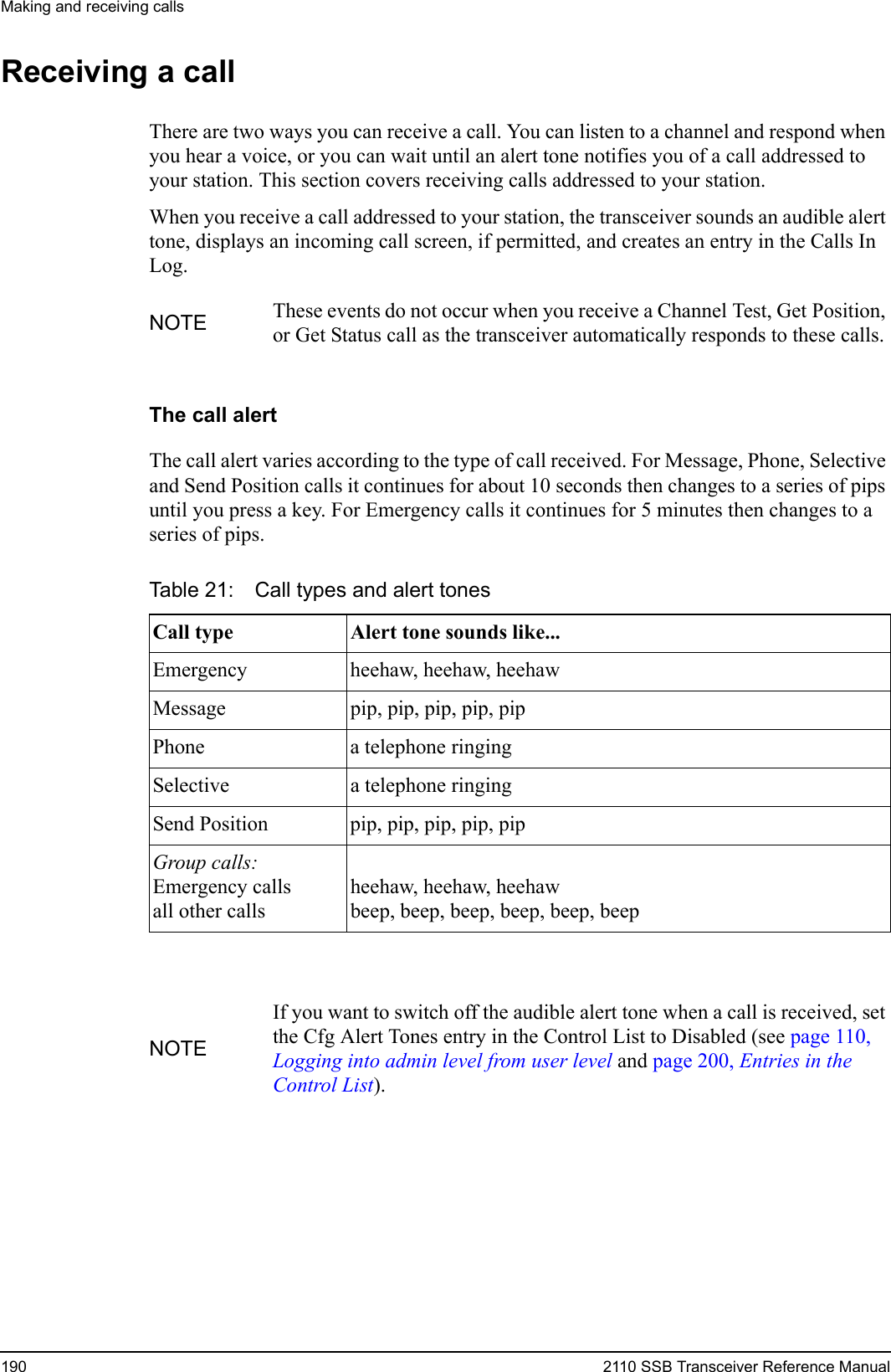 Making and receiving calls190 2110 SSB Transceiver Reference ManualReceiving a callThere are two ways you can receive a call. You can listen to a channel and respond when you hear a voice, or you can wait until an alert tone notifies you of a call addressed to your station. This section covers receiving calls addressed to your station.When you receive a call addressed to your station, the transceiver sounds an audible alert tone, displays an incoming call screen, if permitted, and creates an entry in the Calls In Log.The call alertThe call alert varies according to the type of call received. For Message, Phone, Selective and Send Position calls it continues for about 10 seconds then changes to a series of pips until you press a key. For Emergency calls it continues for 5 minutes then changes to a series of pips.NOTE These events do not occur when you receive a Channel Test, Get Position, or Get Status call as the transceiver automatically responds to these calls.Table 21: Call types and alert tonesCall type Alert tone sounds like...Emergency heehaw, heehaw, heehawMessage pip, pip, pip, pip, pipPhone a telephone ringingSelective a telephone ringingSend Position pip, pip, pip, pip, pipGroup calls: Emergency callsall other callsheehaw, heehaw, heehawbeep, beep, beep, beep, beep, beepNOTEIf you want to switch off the audible alert tone when a call is received, set the Cfg Alert Tones entry in the Control List to Disabled (see page 110, Logging into admin level from user level and page 200, Entries in the Control List).