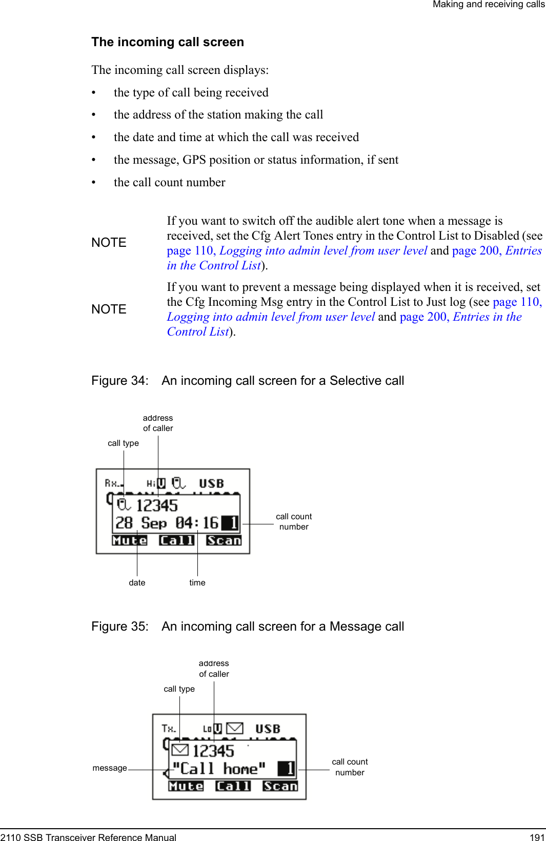 Making and receiving calls2110 SSB Transceiver Reference Manual 191The incoming call screenThe incoming call screen displays:• the type of call being received• the address of the station making the call• the date and time at which the call was received• the message, GPS position or status information, if sent• the call count numberFigure 34: An incoming call screen for a Selective callFigure 35: An incoming call screen for a Message callNOTEIf you want to switch off the audible alert tone when a message is received, set the Cfg Alert Tones entry in the Control List to Disabled (see page 110, Logging into admin level from user level and page 200, Entries in the Control List).NOTEIf you want to prevent a message being displayed when it is received, set the Cfg Incoming Msg entry in the Control List to Just log (see page 110, Logging into admin level from user level and page 200, Entries in the Control List).date timecall count numbercall typeaddress of callermessage call count numbercall typeaddress of caller