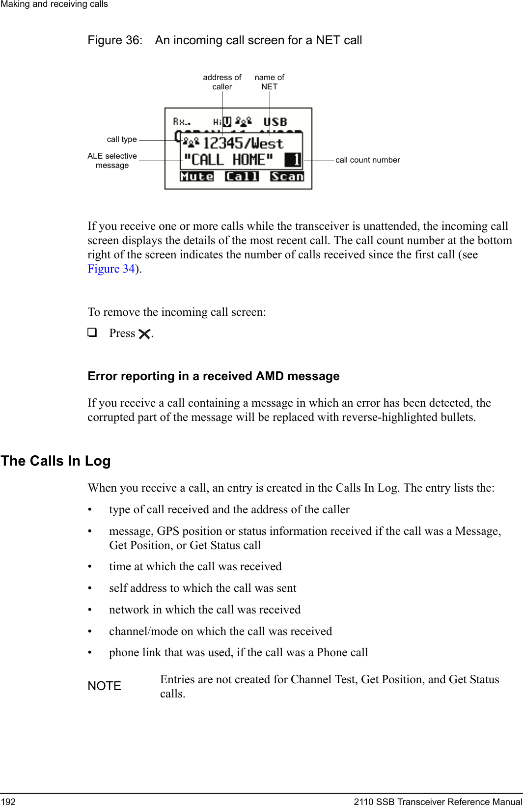 Making and receiving calls192 2110 SSB Transceiver Reference ManualFigure 36: An incoming call screen for a NET callIf you receive one or more calls while the transceiver is unattended, the incoming call screen displays the details of the most recent call. The call count number at the bottom right of the screen indicates the number of calls received since the first call (see Figure 34).To remove the incoming call screen:1Press .Error reporting in a received AMD messageIf you receive a call containing a message in which an error has been detected, the corrupted part of the message will be replaced with reverse-highlighted bullets.The Calls In LogWhen you receive a call, an entry is created in the Calls In Log. The entry lists the:• type of call received and the address of the caller• message, GPS position or status information received if the call was a Message, Get Position, or Get Status call• time at which the call was received• self address to which the call was sent• network in which the call was received• channel/mode on which the call was received• phone link that was used, if the call was a Phone callNOTE Entries are not created for Channel Test, Get Position, and Get Status calls.name ofNETcall count numbercall typeaddress ofcallerALE selectivemessage