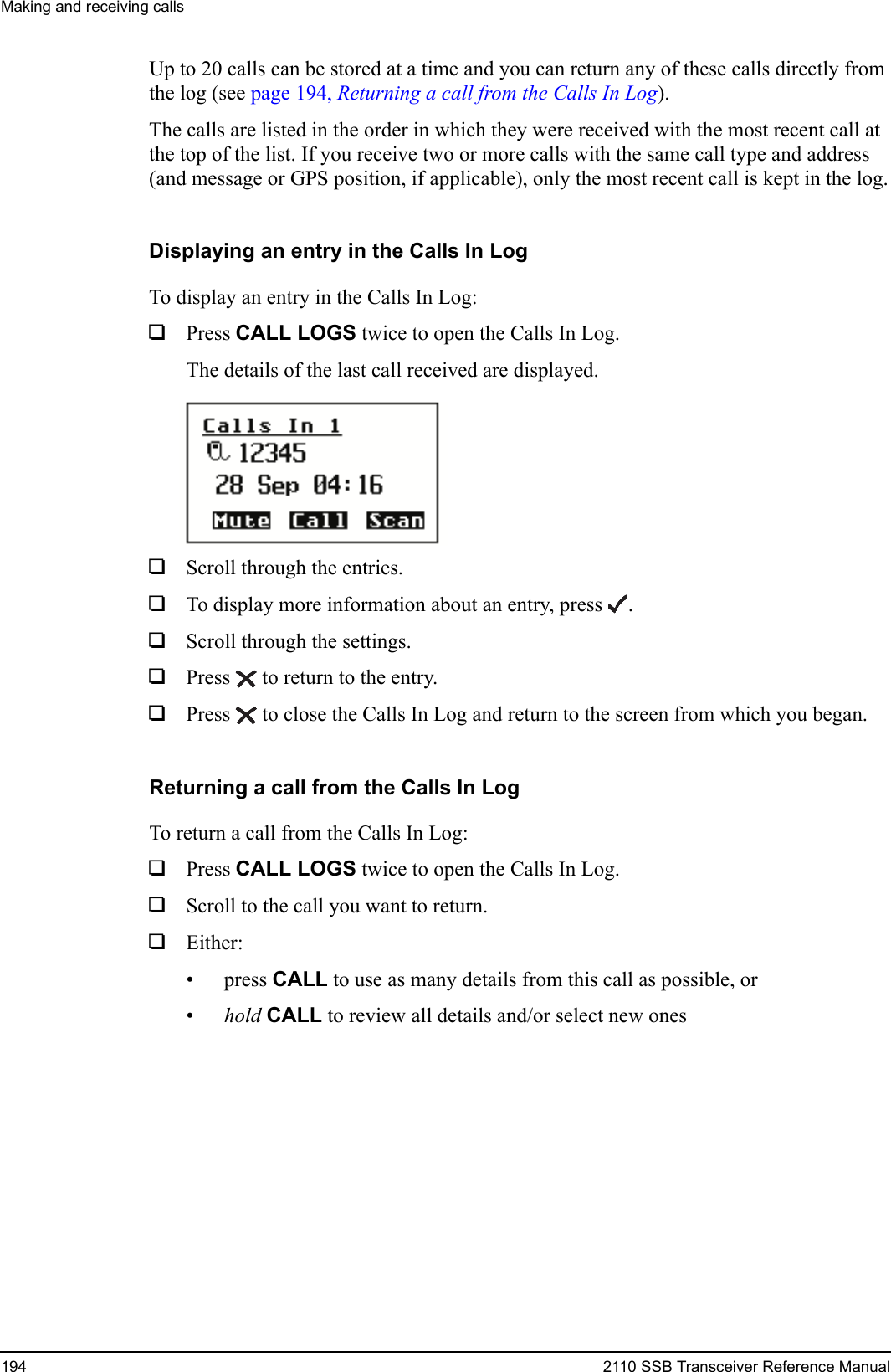 Making and receiving calls194 2110 SSB Transceiver Reference ManualUp to 20 calls can be stored at a time and you can return any of these calls directly from the log (see page 194, Returning a call from the Calls In Log).The calls are listed in the order in which they were received with the most recent call at the top of the list. If you receive two or more calls with the same call type and address (and message or GPS position, if applicable), only the most recent call is kept in the log.Displaying an entry in the Calls In LogTo display an entry in the Calls In Log:1Press CALL LOGS twice to open the Calls In Log.The details of the last call received are displayed.1Scroll through the entries.1To display more information about an entry, press .1Scroll through the settings.1Press  to return to the entry. 1Press  to close the Calls In Log and return to the screen from which you began.Returning a call from the Calls In LogTo return a call from the Calls In Log:1Press CALL LOGS twice to open the Calls In Log.1Scroll to the call you want to return.1Either:• press CALL to use as many details from this call as possible, or•hold CALL to review all details and/or select new ones