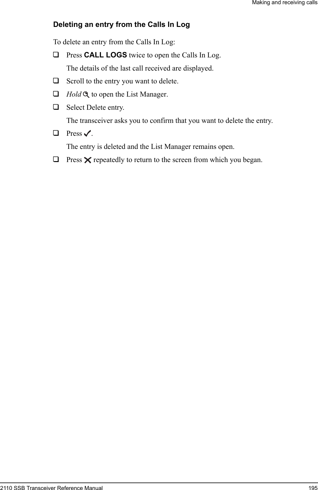 Making and receiving calls2110 SSB Transceiver Reference Manual 195Deleting an entry from the Calls In LogTo delete an entry from the Calls In Log:1Press CALL LOGS twice to open the Calls In Log.The details of the last call received are displayed.1Scroll to the entry you want to delete.1Hold  to open the List Manager.1Select Delete entry.The transceiver asks you to confirm that you want to delete the entry.1Press .The entry is deleted and the List Manager remains open.1Press  repeatedly to return to the screen from which you began.