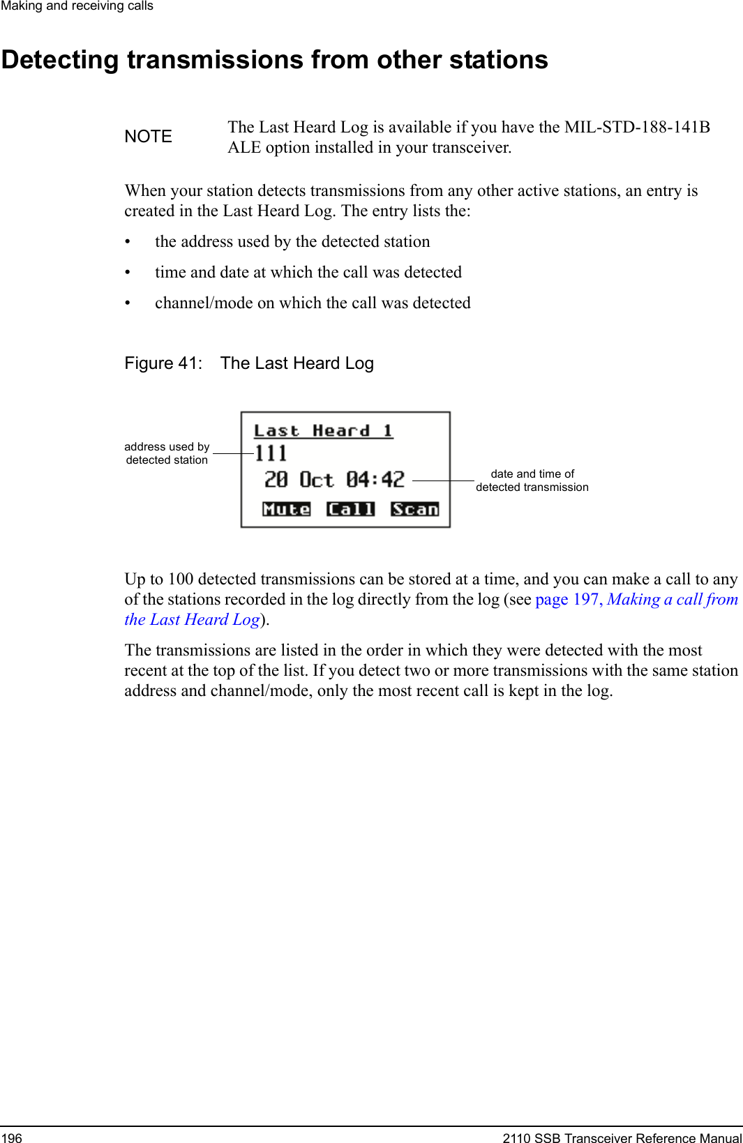 Making and receiving calls196 2110 SSB Transceiver Reference ManualDetecting transmissions from other stationsWhen your station detects transmissions from any other active stations, an entry is created in the Last Heard Log. The entry lists the:• the address used by the detected station• time and date at which the call was detected• channel/mode on which the call was detectedFigure 41: The Last Heard LogUp to 100 detected transmissions can be stored at a time, and you can make a call to any of the stations recorded in the log directly from the log (see page 197, Making a call from the Last Heard Log).The transmissions are listed in the order in which they were detected with the most recent at the top of the list. If you detect two or more transmissions with the same station address and channel/mode, only the most recent call is kept in the log.NOTE The Last Heard Log is available if you have the MIL-STD-188-141B ALE option installed in your transceiver.address used bydate and time ofdetected transmissiondetected station