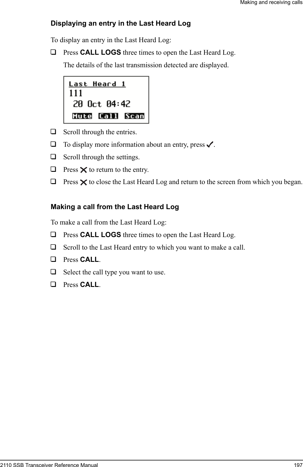Making and receiving calls2110 SSB Transceiver Reference Manual 197Displaying an entry in the Last Heard LogTo display an entry in the Last Heard Log:1Press CALL LOGS three times to open the Last Heard Log.The details of the last transmission detected are displayed.1Scroll through the entries.1To display more information about an entry, press .1Scroll through the settings.1Press  to return to the entry. 1Press  to close the Last Heard Log and return to the screen from which you began.Making a call from the Last Heard LogTo make a call from the Last Heard Log:1Press CALL LOGS three times to open the Last Heard Log.1Scroll to the Last Heard entry to which you want to make a call.1Press CALL.1Select the call type you want to use.1Press CALL.