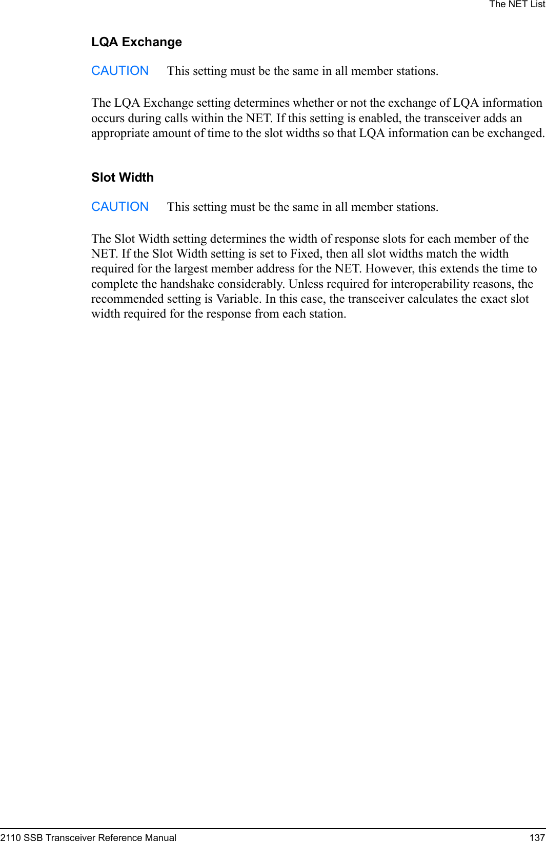 The NET List2110 SSB Transceiver Reference Manual 137LQA ExchangeThe LQA Exchange setting determines whether or not the exchange of LQA information occurs during calls within the NET. If this setting is enabled, the transceiver adds an appropriate amount of time to the slot widths so that LQA information can be exchanged.Slot WidthThe Slot Width setting determines the width of response slots for each member of the NET. If the Slot Width setting is set to Fixed, then all slot widths match the width required for the largest member address for the NET. However, this extends the time to complete the handshake considerably. Unless required for interoperability reasons, the recommended setting is Variable. In this case, the transceiver calculates the exact slot width required for the response from each station.CAUTION This setting must be the same in all member stations.CAUTION This setting must be the same in all member stations.