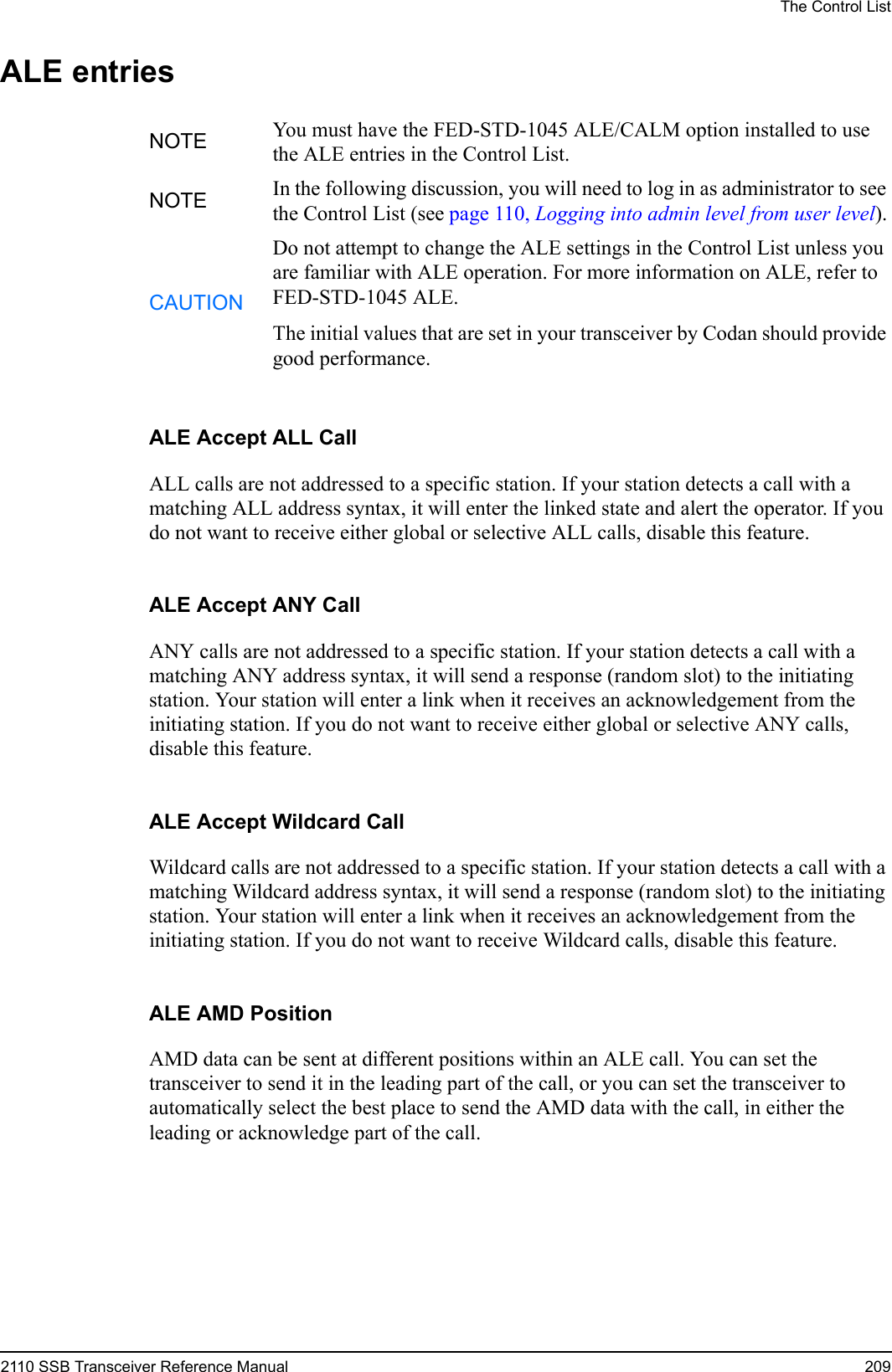 The Control List2110 SSB Transceiver Reference Manual 209ALE entriesALE Accept ALL CallALL calls are not addressed to a specific station. If your station detects a call with a matching ALL address syntax, it will enter the linked state and alert the operator. If you do not want to receive either global or selective ALL calls, disable this feature.ALE Accept ANY CallANY calls are not addressed to a specific station. If your station detects a call with a matching ANY address syntax, it will send a response (random slot) to the initiating station. Your station will enter a link when it receives an acknowledgement from the initiating station. If you do not want to receive either global or selective ANY calls, disable this feature.ALE Accept Wildcard CallWildcard calls are not addressed to a specific station. If your station detects a call with a matching Wildcard address syntax, it will send a response (random slot) to the initiating station. Your station will enter a link when it receives an acknowledgement from the initiating station. If you do not want to receive Wildcard calls, disable this feature.ALE AMD PositionAMD data can be sent at different positions within an ALE call. You can set the transceiver to send it in the leading part of the call, or you can set the transceiver to automatically select the best place to send the AMD data with the call, in either the leading or acknowledge part of the call.NOTE You must have the FED-STD-1045 ALE/CALM option installed to use the ALE entries in the Control List.NOTE In the following discussion, you will need to log in as administrator to see the Control List (see page 110, Logging into admin level from user level).CAUTIONDo not attempt to change the ALE settings in the Control List unless you are familiar with ALE operation. For more information on ALE, refer to FED-STD-1045 ALE.The initial values that are set in your transceiver by Codan should provide good performance.