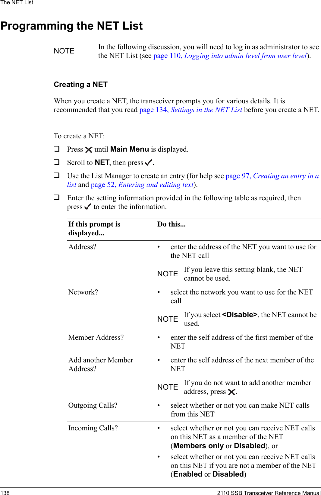 The NET List138 2110 SSB Transceiver Reference ManualProgramming the NET ListCreating a NETWhen you create a NET, the transceiver prompts you for various details. It is recommended that you read page 134, Settings in the NET List before you create a NET.To create a NET:1Press  until Main Menu is displayed.1Scroll to NET, then press .1Use the List Manager to create an entry (for help see page 97, Creating an entry in a list and page 52, Entering and editing text).1Enter the setting information provided in the following table as required, then press  to enter the information.NOTE In the following discussion, you will need to log in as administrator to see the NET List (see page 110, Logging into admin level from user level).If this prompt is displayed...Do this...Address? • enter the address of the NET you want to use for the NET callNOTE If you leave this setting blank, the NET cannot be used.Network? • select the network you want to use for the NET callNOTE If you select &lt;Disable&gt;, the NET cannot be used.Member Address? • enter the self address of the first member of the NETAdd another Member Address?• enter the self address of the next member of the NETNOTE If you do not want to add another member address, press .Outgoing Calls? • select whether or not you can make NET calls from this NETIncoming Calls? • select whether or not you can receive NET calls on this NET as a member of the NET (Members only or Disabled), or• select whether or not you can receive NET calls on this NET if you are not a member of the NET (Enabled or Disabled)