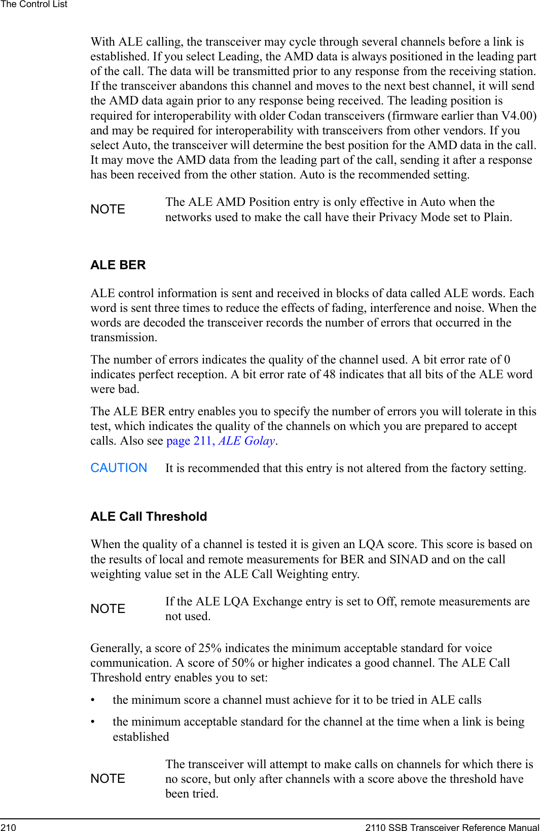 The Control List210 2110 SSB Transceiver Reference ManualWith ALE calling, the transceiver may cycle through several channels before a link is established. If you select Leading, the AMD data is always positioned in the leading part of the call. The data will be transmitted prior to any response from the receiving station. If the transceiver abandons this channel and moves to the next best channel, it will send the AMD data again prior to any response being received. The leading position is required for interoperability with older Codan transceivers (firmware earlier than V4.00) and may be required for interoperability with transceivers from other vendors. If you select Auto, the transceiver will determine the best position for the AMD data in the call. It may move the AMD data from the leading part of the call, sending it after a response has been received from the other station. Auto is the recommended setting.ALE BERALE control information is sent and received in blocks of data called ALE words. Each word is sent three times to reduce the effects of fading, interference and noise. When the words are decoded the transceiver records the number of errors that occurred in the transmission.The number of errors indicates the quality of the channel used. A bit error rate of 0 indicates perfect reception. A bit error rate of 48 indicates that all bits of the ALE word were bad.The ALE BER entry enables you to specify the number of errors you will tolerate in this test, which indicates the quality of the channels on which you are prepared to accept calls. Also see page 211, ALE Golay.ALE Call ThresholdWhen the quality of a channel is tested it is given an LQA score. This score is based on the results of local and remote measurements for BER and SINAD and on the call weighting value set in the ALE Call Weighting entry.Generally, a score of 25% indicates the minimum acceptable standard for voice communication. A score of 50% or higher indicates a good channel. The ALE Call Threshold entry enables you to set:• the minimum score a channel must achieve for it to be tried in ALE calls• the minimum acceptable standard for the channel at the time when a link is being establishedNOTE The ALE AMD Position entry is only effective in Auto when the networks used to make the call have their Privacy Mode set to Plain.CAUTION It is recommended that this entry is not altered from the factory setting.NOTE If the ALE LQA Exchange entry is set to Off, remote measurements are not used.NOTEThe transceiver will attempt to make calls on channels for which there is no score, but only after channels with a score above the threshold have been tried.