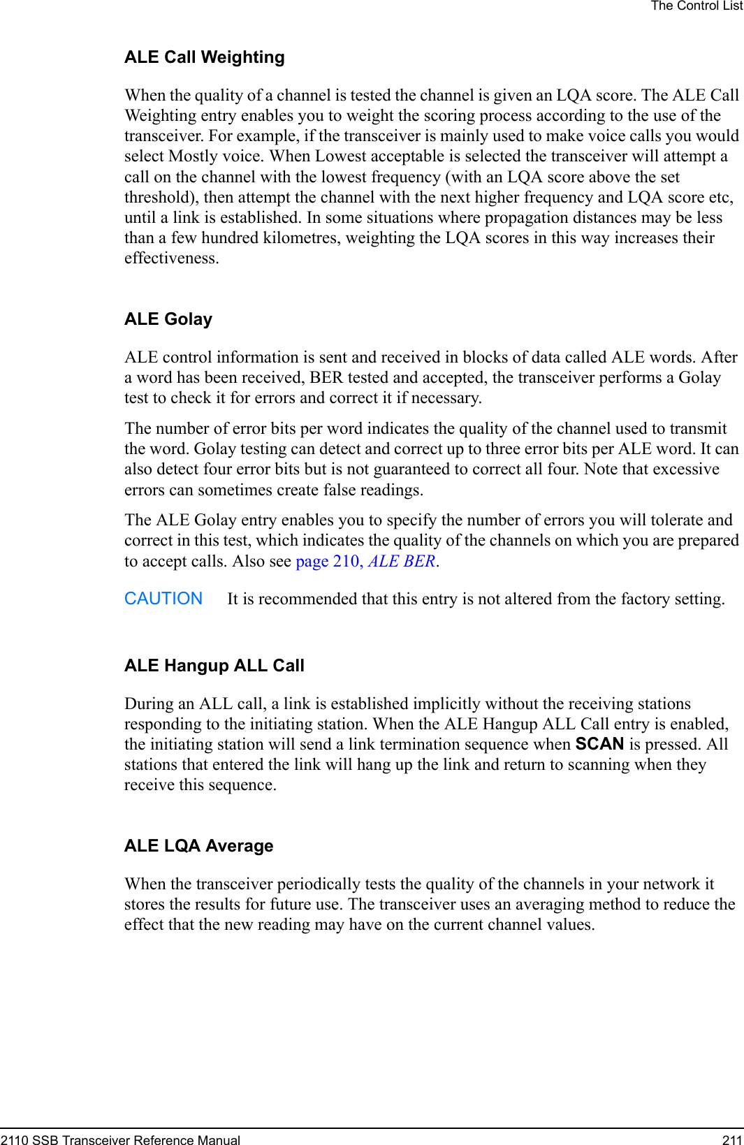 The Control List2110 SSB Transceiver Reference Manual 211ALE Call WeightingWhen the quality of a channel is tested the channel is given an LQA score. The ALE Call Weighting entry enables you to weight the scoring process according to the use of the transceiver. For example, if the transceiver is mainly used to make voice calls you would select Mostly voice. When Lowest acceptable is selected the transceiver will attempt a call on the channel with the lowest frequency (with an LQA score above the set threshold), then attempt the channel with the next higher frequency and LQA score etc, until a link is established. In some situations where propagation distances may be less than a few hundred kilometres, weighting the LQA scores in this way increases their effectiveness.ALE GolayALE control information is sent and received in blocks of data called ALE words. After a word has been received, BER tested and accepted, the transceiver performs a Golay test to check it for errors and correct it if necessary.The number of error bits per word indicates the quality of the channel used to transmit the word. Golay testing can detect and correct up to three error bits per ALE word. It can also detect four error bits but is not guaranteed to correct all four. Note that excessive errors can sometimes create false readings.The ALE Golay entry enables you to specify the number of errors you will tolerate and correct in this test, which indicates the quality of the channels on which you are prepared to accept calls. Also see page 210, ALE BER.ALE Hangup ALL CallDuring an ALL call, a link is established implicitly without the receiving stations responding to the initiating station. When the ALE Hangup ALL Call entry is enabled, the initiating station will send a link termination sequence when SCAN is pressed. All stations that entered the link will hang up the link and return to scanning when they receive this sequence.ALE LQA AverageWhen the transceiver periodically tests the quality of the channels in your network it stores the results for future use. The transceiver uses an averaging method to reduce the effect that the new reading may have on the current channel values.CAUTION It is recommended that this entry is not altered from the factory setting.