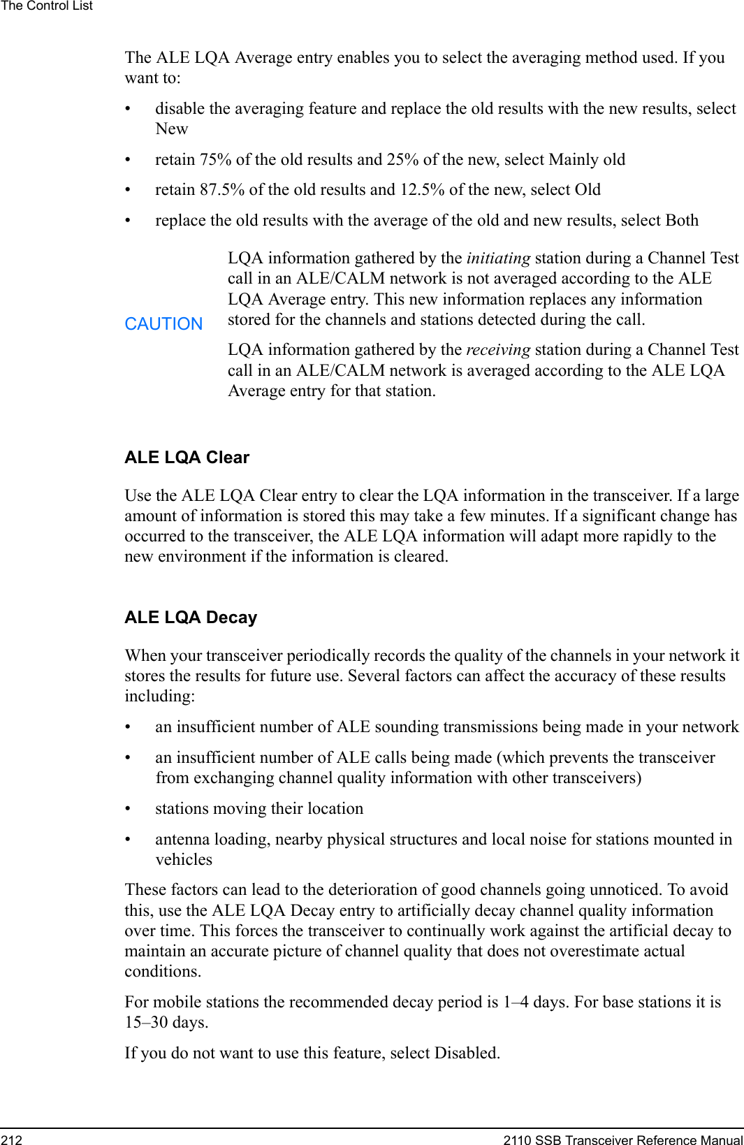 The Control List212 2110 SSB Transceiver Reference ManualThe ALE LQA Average entry enables you to select the averaging method used. If you want to:• disable the averaging feature and replace the old results with the new results, select New• retain 75% of the old results and 25% of the new, select Mainly old• retain 87.5% of the old results and 12.5% of the new, select Old• replace the old results with the average of the old and new results, select BothALE LQA ClearUse the ALE LQA Clear entry to clear the LQA information in the transceiver. If a large amount of information is stored this may take a few minutes. If a significant change has occurred to the transceiver, the ALE LQA information will adapt more rapidly to the new environment if the information is cleared.ALE LQA DecayWhen your transceiver periodically records the quality of the channels in your network it stores the results for future use. Several factors can affect the accuracy of these results including:• an insufficient number of ALE sounding transmissions being made in your network• an insufficient number of ALE calls being made (which prevents the transceiver from exchanging channel quality information with other transceivers)• stations moving their location• antenna loading, nearby physical structures and local noise for stations mounted in vehiclesThese factors can lead to the deterioration of good channels going unnoticed. To avoid this, use the ALE LQA Decay entry to artificially decay channel quality information over time. This forces the transceiver to continually work against the artificial decay to maintain an accurate picture of channel quality that does not overestimate actual conditions.For mobile stations the recommended decay period is 1–4 days. For base stations it is 15–30 days.If you do not want to use this feature, select Disabled.CAUTIONLQA information gathered by the initiating station during a Channel Test call in an ALE/CALM network is not averaged according to the ALE LQA Average entry. This new information replaces any information stored for the channels and stations detected during the call.LQA information gathered by the receiving station during a Channel Test call in an ALE/CALM network is averaged according to the ALE LQA Average entry for that station.