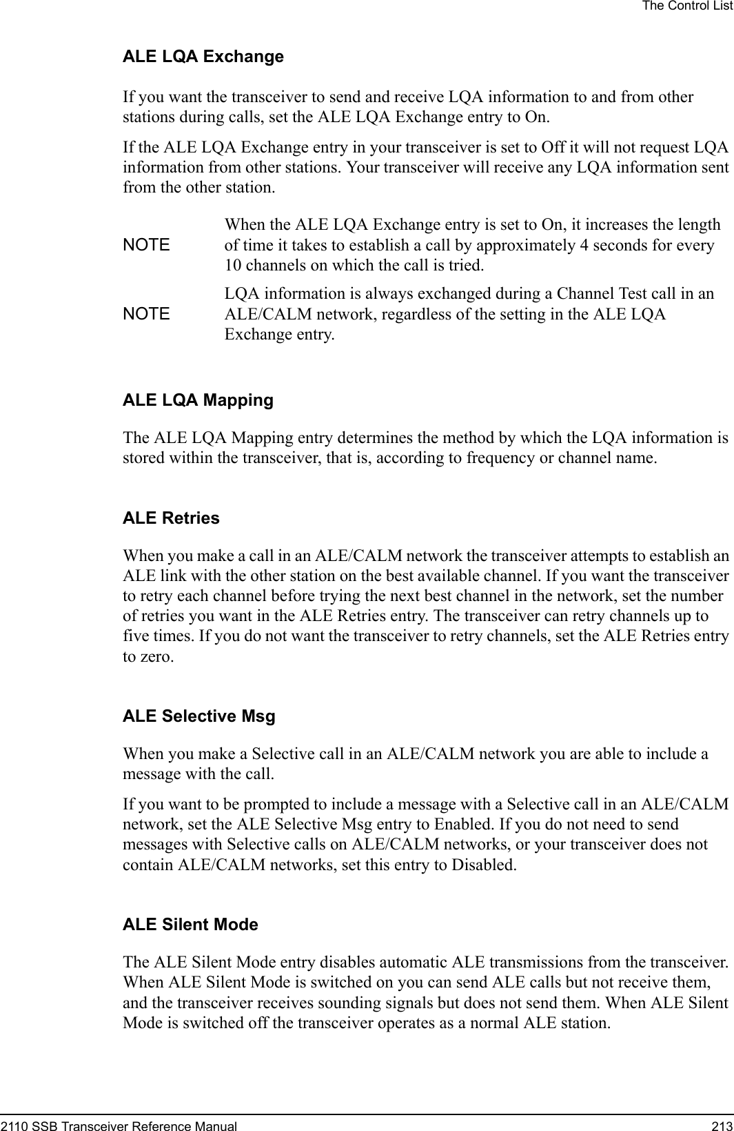 The Control List2110 SSB Transceiver Reference Manual 213ALE LQA ExchangeIf you want the transceiver to send and receive LQA information to and from other stations during calls, set the ALE LQA Exchange entry to On.If the ALE LQA Exchange entry in your transceiver is set to Off it will not request LQA information from other stations. Your transceiver will receive any LQA information sent from the other station.ALE LQA MappingThe ALE LQA Mapping entry determines the method by which the LQA information is stored within the transceiver, that is, according to frequency or channel name.ALE RetriesWhen you make a call in an ALE/CALM network the transceiver attempts to establish an ALE link with the other station on the best available channel. If you want the transceiver to retry each channel before trying the next best channel in the network, set the number of retries you want in the ALE Retries entry. The transceiver can retry channels up to five times. If you do not want the transceiver to retry channels, set the ALE Retries entry to zero.ALE Selective MsgWhen you make a Selective call in an ALE/CALM network you are able to include a message with the call.If you want to be prompted to include a message with a Selective call in an ALE/CALM network, set the ALE Selective Msg entry to Enabled. If you do not need to send messages with Selective calls on ALE/CALM networks, or your transceiver does not contain ALE/CALM networks, set this entry to Disabled.ALE Silent ModeThe ALE Silent Mode entry disables automatic ALE transmissions from the transceiver. When ALE Silent Mode is switched on you can send ALE calls but not receive them, and the transceiver receives sounding signals but does not send them. When ALE Silent Mode is switched off the transceiver operates as a normal ALE station.NOTEWhen the ALE LQA Exchange entry is set to On, it increases the length of time it takes to establish a call by approximately 4 seconds for every 10 channels on which the call is tried.NOTELQA information is always exchanged during a Channel Test call in an ALE/CALM network, regardless of the setting in the ALE LQA Exchange entry.