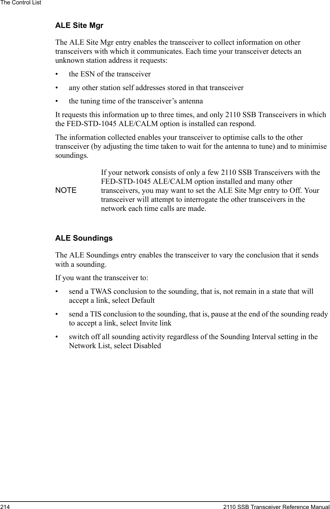 The Control List214 2110 SSB Transceiver Reference ManualALE Site MgrThe ALE Site Mgr entry enables the transceiver to collect information on other transceivers with which it communicates. Each time your transceiver detects an unknown station address it requests:• the ESN of the transceiver• any other station self addresses stored in that transceiver• the tuning time of the transceiver’s antennaIt requests this information up to three times, and only 2110 SSB Transceivers in which the FED-STD-1045 ALE/CALM option is installed can respond.The information collected enables your transceiver to optimise calls to the other transceiver (by adjusting the time taken to wait for the antenna to tune) and to minimise soundings.ALE SoundingsThe ALE Soundings entry enables the transceiver to vary the conclusion that it sends with a sounding.If you want the transceiver to:• send a TWAS conclusion to the sounding, that is, not remain in a state that will accept a link, select Default• send a TIS conclusion to the sounding, that is, pause at the end of the sounding ready to accept a link, select Invite link• switch off all sounding activity regardless of the Sounding Interval setting in the Network List, select DisabledNOTEIf your network consists of only a few 2110 SSB Transceivers with the FED-STD-1045 ALE/CALM option installed and many other transceivers, you may want to set the ALE Site Mgr entry to Off. Your transceiver will attempt to interrogate the other transceivers in the network each time calls are made.