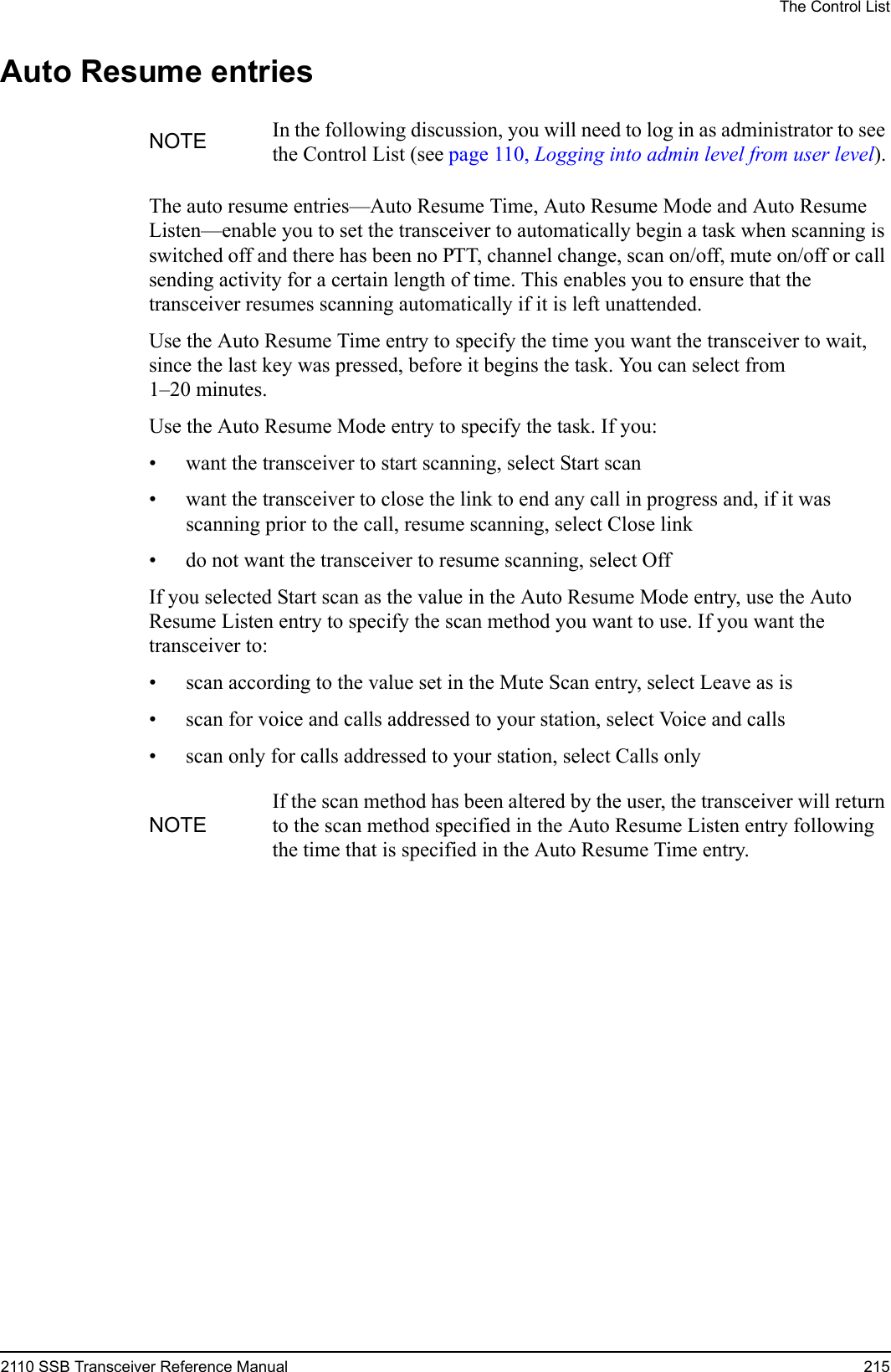 The Control List2110 SSB Transceiver Reference Manual 215Auto Resume entriesThe auto resume entries—Auto Resume Time, Auto Resume Mode and Auto Resume Listen—enable you to set the transceiver to automatically begin a task when scanning is switched off and there has been no PTT, channel change, scan on/off, mute on/off or call sending activity for a certain length of time. This enables you to ensure that the transceiver resumes scanning automatically if it is left unattended.Use the Auto Resume Time entry to specify the time you want the transceiver to wait, since the last key was pressed, before it begins the task. You can select from 1–20 minutes.Use the Auto Resume Mode entry to specify the task. If you:• want the transceiver to start scanning, select Start scan• want the transceiver to close the link to end any call in progress and, if it was scanning prior to the call, resume scanning, select Close link• do not want the transceiver to resume scanning, select Off If you selected Start scan as the value in the Auto Resume Mode entry, use the Auto Resume Listen entry to specify the scan method you want to use. If you want the transceiver to:• scan according to the value set in the Mute Scan entry, select Leave as is• scan for voice and calls addressed to your station, select Voice and calls• scan only for calls addressed to your station, select Calls onlyNOTE In the following discussion, you will need to log in as administrator to see the Control List (see page 110, Logging into admin level from user level).NOTEIf the scan method has been altered by the user, the transceiver will return to the scan method specified in the Auto Resume Listen entry following the time that is specified in the Auto Resume Time entry.