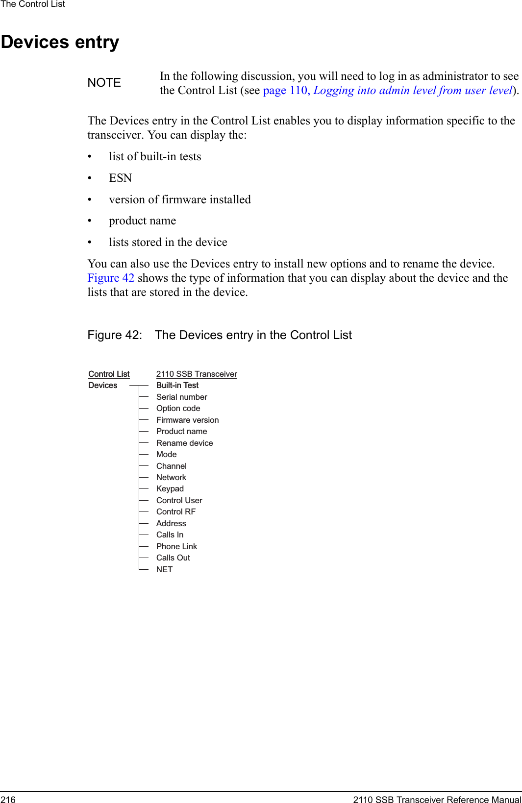 The Control List216 2110 SSB Transceiver Reference ManualDevices entryThe Devices entry in the Control List enables you to display information specific to the transceiver. You can display the:• list of built-in tests•ESN• version of firmware installed• product name• lists stored in the deviceYou can also use the Devices entry to install new options and to rename the device. Figure 42 shows the type of information that you can display about the device and the lists that are stored in the device.Figure 42: The Devices entry in the Control ListNOTE In the following discussion, you will need to log in as administrator to see the Control List (see page 110, Logging into admin level from user level).DevicesControl List 2110 SSB TransceiverBuilt-in TestSerial numberFirmware versionOption codeProduct nameRename deviceModeNetworkKeypadAddressControl UserControl RFDevicesControl ListBuilt-in TestChannelCalls InCalls OutNETPhone Link