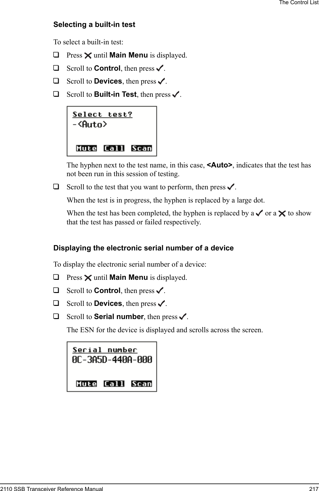 The Control List2110 SSB Transceiver Reference Manual 217Selecting a built-in testTo select a built-in test:1Press  until Main Menu is displayed.1Scroll to Control, then press .1Scroll to Devices, then press .1Scroll to Built-in Test, then press .The hyphen next to the test name, in this case, &lt;Auto&gt;, indicates that the test has not been run in this session of testing.1Scroll to the test that you want to perform, then press .When the test is in progress, the hyphen is replaced by a large dot.When the test has been completed, the hyphen is replaced by a   or a   to show that the test has passed or failed respectively.Displaying the electronic serial number of a deviceTo display the electronic serial number of a device:1Press  until Main Menu is displayed.1Scroll to Control, then press .1Scroll to Devices, then press .1Scroll to Serial number, then press .The ESN for the device is displayed and scrolls across the screen.