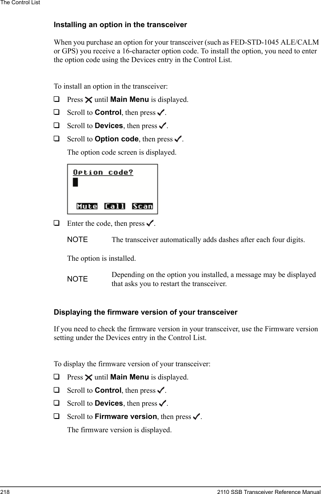 The Control List218 2110 SSB Transceiver Reference ManualInstalling an option in the transceiverWhen you purchase an option for your transceiver (such as FED-STD-1045 ALE/CALM or GPS) you receive a 16-character option code. To install the option, you need to enter the option code using the Devices entry in the Control List.To install an option in the transceiver:1Press  until Main Menu is displayed.1Scroll to Control, then press .1Scroll to Devices, then press .1Scroll to Option code, then press .The option code screen is displayed.1Enter the code, then press .The option is installed.Displaying the firmware version of your transceiverIf you need to check the firmware version in your transceiver, use the Firmware version setting under the Devices entry in the Control List.To display the firmware version of your transceiver:1Press  until Main Menu is displayed.1Scroll to Control, then press .1Scroll to Devices, then press .1Scroll to Firmware version, then press .The firmware version is displayed.NOTE The transceiver automatically adds dashes after each four digits.NOTE Depending on the option you installed, a message may be displayed that asks you to restart the transceiver.