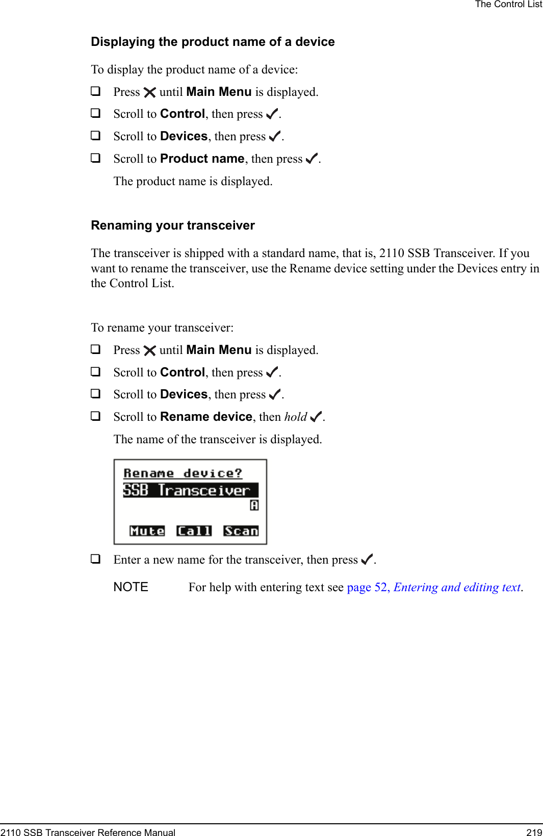 The Control List2110 SSB Transceiver Reference Manual 219Displaying the product name of a deviceTo display the product name of a device:1Press  until Main Menu is displayed.1Scroll to Control, then press .1Scroll to Devices, then press .1Scroll to Product name, then press .The product name is displayed.Renaming your transceiverThe transceiver is shipped with a standard name, that is, 2110 SSB Transceiver. If you want to rename the transceiver, use the Rename device setting under the Devices entry in the Control List.To rename your transceiver:1Press  until Main Menu is displayed.1Scroll to Control, then press .1Scroll to Devices, then press .1Scroll to Rename device, then hold .The name of the transceiver is displayed.1Enter a new name for the transceiver, then press .NOTE For help with entering text see page 52, Entering and editing text.