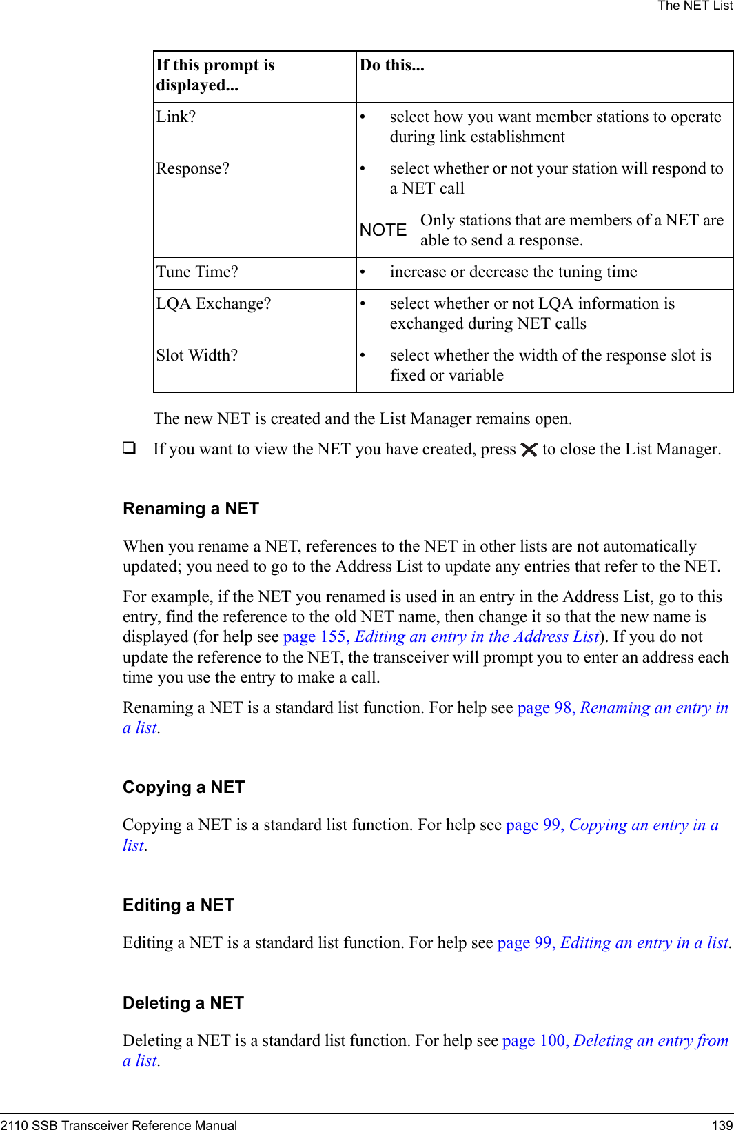 The NET List2110 SSB Transceiver Reference Manual 139The new NET is created and the List Manager remains open.1If you want to view the NET you have created, press  to close the List Manager.Renaming a NETWhen you rename a NET, references to the NET in other lists are not automatically updated; you need to go to the Address List to update any entries that refer to the NET.For example, if the NET you renamed is used in an entry in the Address List, go to this entry, find the reference to the old NET name, then change it so that the new name is displayed (for help see page 155, Editing an entry in the Address List). If you do not update the reference to the NET, the transceiver will prompt you to enter an address each time you use the entry to make a call.Renaming a NET is a standard list function. For help see page 98, Renaming an entry in a list.Copying a NETCopying a NET is a standard list function. For help see page 99, Copying an entry in a list.Editing a NETEditing a NET is a standard list function. For help see page 99, Editing an entry in a list.Deleting a NETDeleting a NET is a standard list function. For help see page 100, Deleting an entry from a list.Link? • select how you want member stations to operate during link establishmentResponse? • select whether or not your station will respond to a NET callNOTE Only stations that are members of a NET are able to send a response.Tune Time? • increase or decrease the tuning timeLQA Exchange? • select whether or not LQA information is exchanged during NET callsSlot Width? • select whether the width of the response slot is fixed or variableIf this prompt is displayed...Do this...