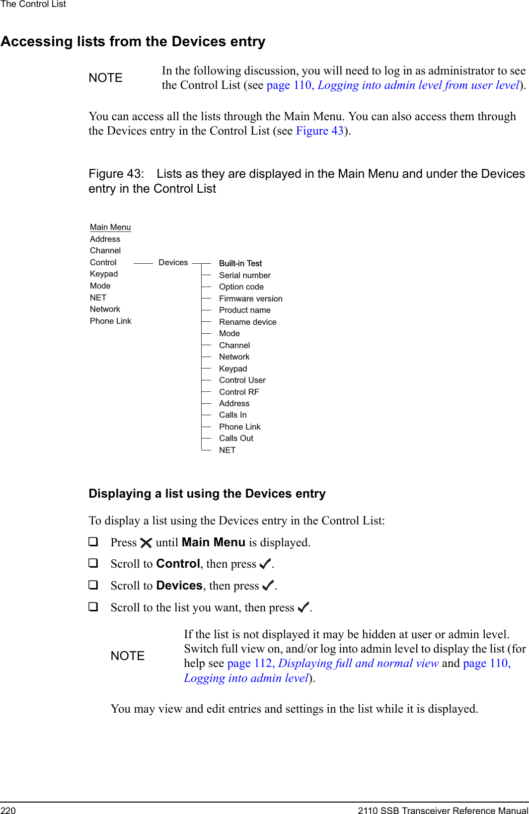 The Control List220 2110 SSB Transceiver Reference ManualAccessing lists from the Devices entryYou can access all the lists through the Main Menu. You can also access them through the Devices entry in the Control List (see Figure 43).Figure 43: Lists as they are displayed in the Main Menu and under the Devices entry in the Control ListDisplaying a list using the Devices entryTo display a list using the Devices entry in the Control List:1Press  until Main Menu is displayed.1Scroll to Control, then press .1Scroll to Devices, then press .1Scroll to the list you want, then press .You may view and edit entries and settings in the list while it is displayed.NOTE In the following discussion, you will need to log in as administrator to see the Control List (see page 110, Logging into admin level from user level).NOTEIf the list is not displayed it may be hidden at user or admin level. Switch full view on, and/or log into admin level to display the list (for help see page 112, Displaying full and normal view and page 110, Logging into admin level).Main MenuAddressChannelControlKeypadModeNETNetworkDevicesPhone LinkBuilt-in TestSerial numberFirmware versionOption codeProduct nameRename deviceModeNetworkKeypadAddressControl UserControl RFBuilt-in TestChannelCalls InCalls OutNETPhone Link