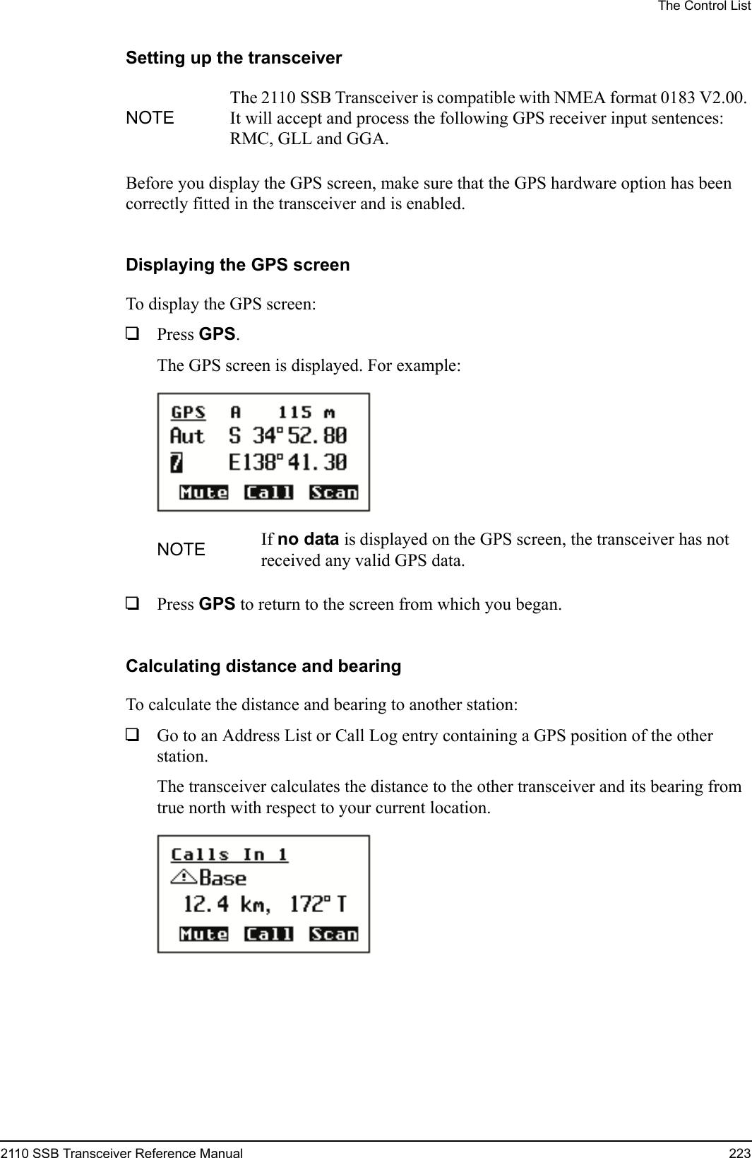 The Control List2110 SSB Transceiver Reference Manual 223Setting up the transceiverBefore you display the GPS screen, make sure that the GPS hardware option has been correctly fitted in the transceiver and is enabled.Displaying the GPS screenTo display the GPS screen:1Press GPS.The GPS screen is displayed. For example:1Press GPS to return to the screen from which you began.Calculating distance and bearingTo calculate the distance and bearing to another station:1Go to an Address List or Call Log entry containing a GPS position of the other station.The transceiver calculates the distance to the other transceiver and its bearing from true north with respect to your current location.NOTEThe 2110 SSB Transceiver is compatible with NMEA format 0183 V2.00. It will accept and process the following GPS receiver input sentences: RMC, GLL and GGA.NOTE If no data is displayed on the GPS screen, the transceiver has not received any valid GPS data.