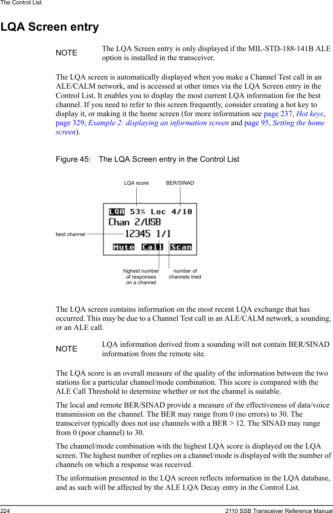 The Control List224 2110 SSB Transceiver Reference ManualLQA Screen entryThe LQA screen is automatically displayed when you make a Channel Test call in an ALE/CALM network, and is accessed at other times via the LQA Screen entry in the Control List. It enables you to display the most current LQA information for the best channel. If you need to refer to this screen frequently, consider creating a hot key to display it, or making it the home screen (for more information see page 237, Hot keys, page 329, Example 2: displaying an information screen and page 95, Setting the home screen).Figure 45: The LQA Screen entry in the Control ListThe LQA screen contains information on the most recent LQA exchange that has occurred. This may be due to a Channel Test call in an ALE/CALM network, a sounding, or an ALE call.The LQA score is an overall measure of the quality of the information between the two stations for a particular channel/mode combination. This score is compared with the ALE Call Threshold to determine whether or not the channel is suitable.The local and remote BER/SINAD provide a measure of the effectiveness of data/voice transmission on the channel. The BER may range from 0 (no errors) to 30. The transceiver typically does not use channels with a BER &gt; 12. The SINAD may range from 0 (poor channel) to 30.The channel/mode combination with the highest LQA score is displayed on the LQA screen. The highest number of replies on a channel/mode is displayed with the number of channels on which a response was received.The information presented in the LQA screen reflects information in the LQA database, and as such will be affected by the ALE LQA Decay entry in the Control List.NOTE The LQA Screen entry is only displayed if the MIL-STD-188-141B ALE option is installed in the transceiver.NOTE LQA information derived from a sounding will not contain BER/SINAD information from the remote site.LQA score BER/SINADbest channelnumber of channels triedhighest numberof responseson a channel