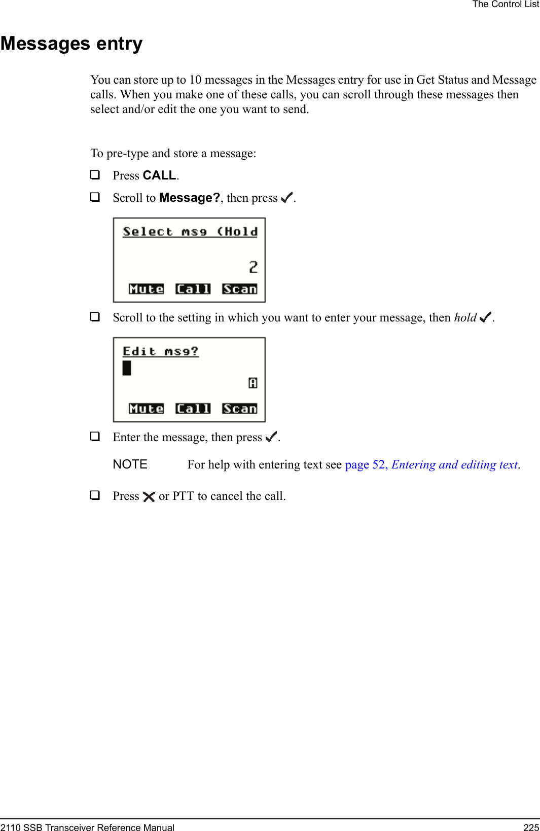 The Control List2110 SSB Transceiver Reference Manual 225Messages entryYou can store up to 10 messages in the Messages entry for use in Get Status and Message calls. When you make one of these calls, you can scroll through these messages then select and/or edit the one you want to send.To pre-type and store a message:1Press CALL.1Scroll to Message?, then press .1Scroll to the setting in which you want to enter your message, then hold .1Enter the message, then press .1Press  or PTT to cancel the call.NOTE For help with entering text see page 52, Entering and editing text.