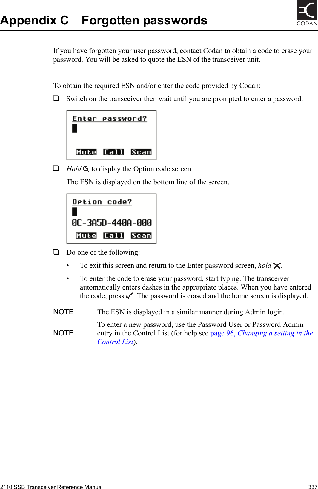 2110 SSB Transceiver Reference Manual 337CODANAppendix C Forgotten passwordsIf you have forgotten your user password, contact Codan to obtain a code to erase your password. You will be asked to quote the ESN of the transceiver unit.To obtain the required ESN and/or enter the code provided by Codan:1Switch on the transceiver then wait until you are prompted to enter a password.1Hold  to display the Option code screen.The ESN is displayed on the bottom line of the screen.1Do one of the following:• To exit this screen and return to the Enter password screen, hold .• To enter the code to erase your password, start typing. The transceiver automatically enters dashes in the appropriate places. When you have entered the code, press . The password is erased and the home screen is displayed.NOTE The ESN is displayed in a similar manner during Admin login.NOTETo enter a new password, use the Password User or Password Admin entry in the Control List (for help see page 96, Changing a setting in the Control List).