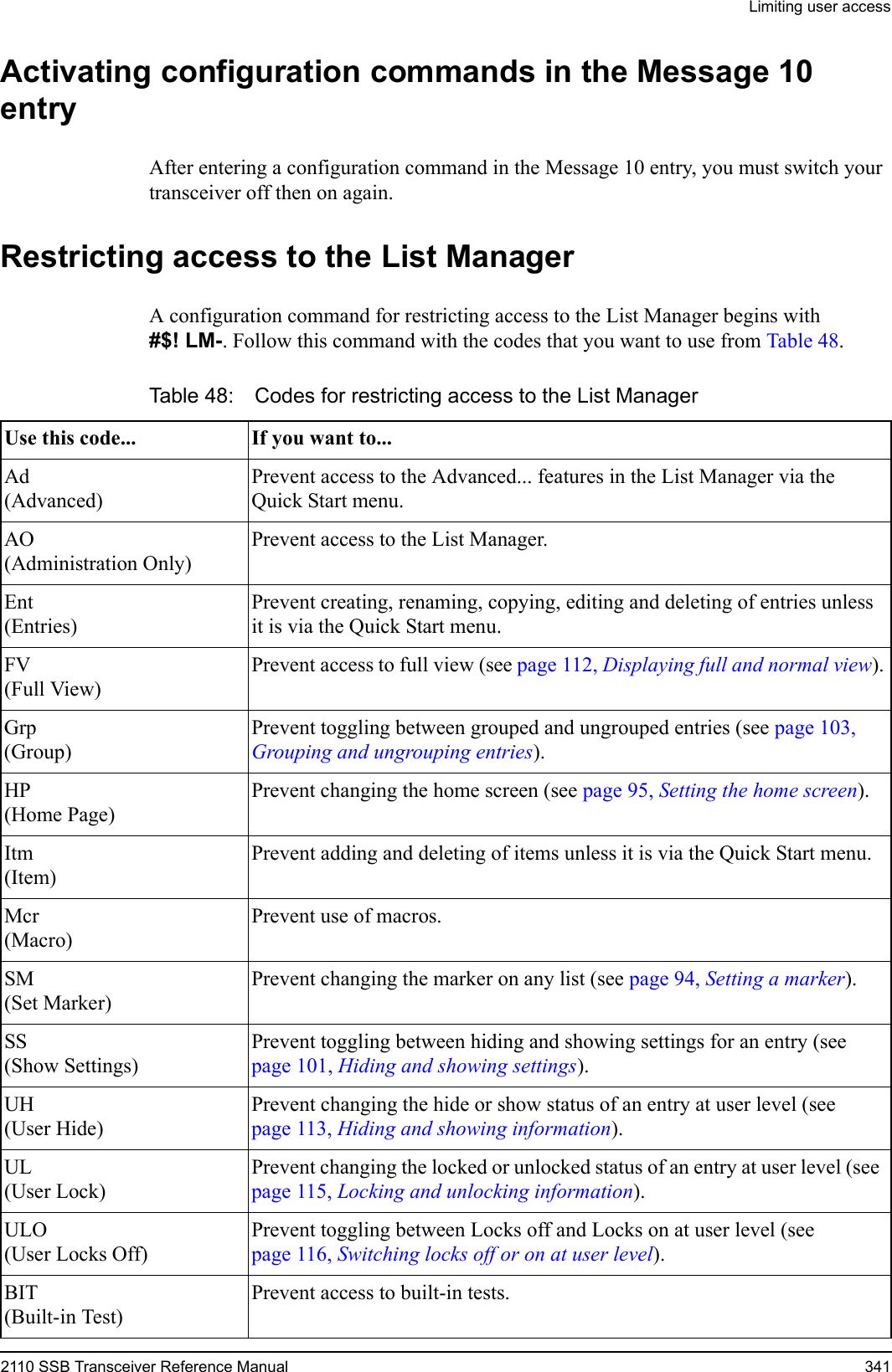 Limiting user access2110 SSB Transceiver Reference Manual 341Activating configuration commands in the Message 10 entryAfter entering a configuration command in the Message 10 entry, you must switch your transceiver off then on again.Restricting access to the List ManagerA configuration command for restricting access to the List Manager begins with #$! LM-. Follow this command with the codes that you want to use from Table 48.Table 48: Codes for restricting access to the List Manager Use this code... If you want to...Ad(Advanced)Prevent access to the Advanced... features in the List Manager via the Quick Start menu.AO(Administration Only)Prevent access to the List Manager.Ent(Entries)Prevent creating, renaming, copying, editing and deleting of entries unless it is via the Quick Start menu.FV(Full View)Prevent access to full view (see page 112, Displaying full and normal view).Grp(Group)Prevent toggling between grouped and ungrouped entries (see page 103, Grouping and ungrouping entries).HP(Home Page)Prevent changing the home screen (see page 95, Setting the home screen).Itm(Item)Prevent adding and deleting of items unless it is via the Quick Start menu.Mcr(Macro)Prevent use of macros.SM(Set Marker)Prevent changing the marker on any list (see page 94, Setting a marker).SS(Show Settings)Prevent toggling between hiding and showing settings for an entry (see page 101, Hiding and showing settings).UH(User Hide)Prevent changing the hide or show status of an entry at user level (see page 113, Hiding and showing information).UL(User Lock)Prevent changing the locked or unlocked status of an entry at user level (see page 115, Locking and unlocking information).ULO(User Locks Off)Prevent toggling between Locks off and Locks on at user level (see page 116, Switching locks off or on at user level).BIT(Built-in Test)Prevent access to built-in tests.