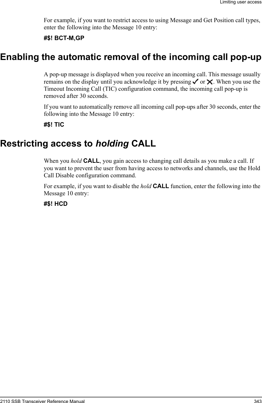 Limiting user access2110 SSB Transceiver Reference Manual 343For example, if you want to restrict access to using Message and Get Position call types, enter the following into the Message 10 entry:#$! BCT-M,GP Enabling the automatic removal of the incoming call pop-upA pop-up message is displayed when you receive an incoming call. This message usually remains on the display until you acknowledge it by pressing  or  . When you use the Timeout Incoming Call (TIC) configuration command, the incoming call pop-up is removed after 30 seconds.If you want to automatically remove all incoming call pop-ups after 30 seconds, enter the following into the Message 10 entry:#$! TIC Restricting access to holding CALLWhen you hold CALL, you gain access to changing call details as you make a call. If you want to prevent the user from having access to networks and channels, use the Hold Call Disable configuration command.For example, if you want to disable the hold CALL function, enter the following into the Message 10 entry:#$! HCD 