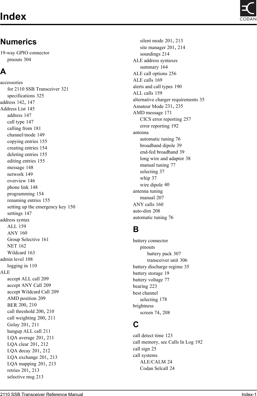 2110 SSB Transceiver Reference Manual Index-1CODANIndexNumerics19-way GPIO connectorpinouts 304Aaccessoriesfor 2110 SSB Transceiver 321specifications 325address 142, 147Address List 145address 147call type 147calling from 181channel/mode 149copying entries 155creating entries 154deleting entries 155editing entries 155message 148network 149overview 146phone link 148programming 154renaming entries 155setting up the emergency key 150settings 147address syntaxALL 159ANY 160Group Selective 161NET 162Wildcard 163admin level 108logging in 110ALEaccept ALL call 209accept ANY Call 209accept Wildcard Call 209AMD position 209BER 200, 210call threshold 200, 210call weighting 200, 211Golay 201, 211hangup ALL call 211LQA average 201, 211LQA clear 201, 212LQA decay 201, 212LQA exchange 201, 213LQA mapping 201, 213retries 201, 213selective msg 213silent mode 201, 213site manager 201, 214soundings 214ALE address syntaxessummary 164ALE call options 256ALE calls 169alerts and call types 190ALL calls 159alternative charger requirements 35Amateur Mode 231, 235AMD message 171CICS error reporting 257error reporting 192antennaautomatic tuning 76broadband dipole 39end-fed broadband 39long wire and adaptor 38manual tuning 77selecting 37whip 37wire dipole 40antenna tuningmanual 207ANY calls 160auto-dim 208automatic tuning 76Bbattery connectorpinoutsbattery pack 307transceiver unit 306battery discharge regime 35battery storage 19battery voltage 77bearing 223best channelselecting 178brightnessscreen 74, 208Ccall detect time 123call memory, see Calls In Log 192call sign 25call systemsALE/CALM 24Codan Selcall 24