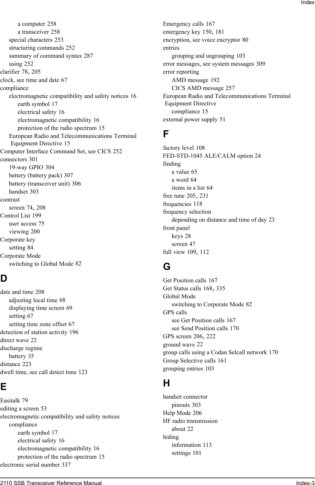 Index2110 SSB Transceiver Reference Manual Index-3a computer 258a transceiver 258special characters 253structuring commands 252summary of command syntax 287using 252clarifier 78, 205clock, see time and date 67complianceelectromagnetic compatibility and safety notices 16earth symbol 17electrical safety 16electromagnetic compatibility 16protection of the radio spectrum 15European Radio and Telecommunications Terminal Equipment Directive 15Computer Interface Command Set, see CICS 252connectors 30119-way GPIO 304battery (battery pack) 307battery (transceiver unit) 306handset 303contrastscreen 74, 208Control List 199user access 75viewing 200Corporate keysetting 84Corporate Modeswitching to Global Mode 82Ddate and time 208adjusting local time 68displaying time screen 69setting 67setting time zone offset 67detection of station activity 196direct wave 22discharge regimebattery 35distance 223dwell time, see call detect time 123EEasitalk 79editing a screen 53electromagnetic compatibility and safety noticescomplianceearth symbol 17electrical safety 16electromagnetic compatibility 16protection of the radio spectrum 15electronic serial number 337Emergency calls 167emergency key 150, 181encryption, see voice encryptor 80entriesgrouping and ungrouping 103error messages, see system messages 309error reportingAMD message 192CICS AMD message 257European Radio and Telecommunications Terminal Equipment Directivecompliance 15external power supply 51Ffactory level 108FED-STD-1045 ALE/CALM option 24findinga value 65a word 64items in a list 64free tune 205, 231frequencies 118frequency selectiondepending on distance and time of day 23front panelkeys 28screen 47full view 109, 112GGet Position calls 167Get Status calls 168, 335Global Modeswitching to Corporate Mode 82GPS callssee Get Position calls 167see Send Position calls 170GPS screen 206, 222ground wave 22group calls using a Codan Selcall network 170Group Selective calls 161grouping entries 103Hhandset connectorpinouts 303Help Mode 206HF radio transmissionabout 22hidinginformation 113settings 101