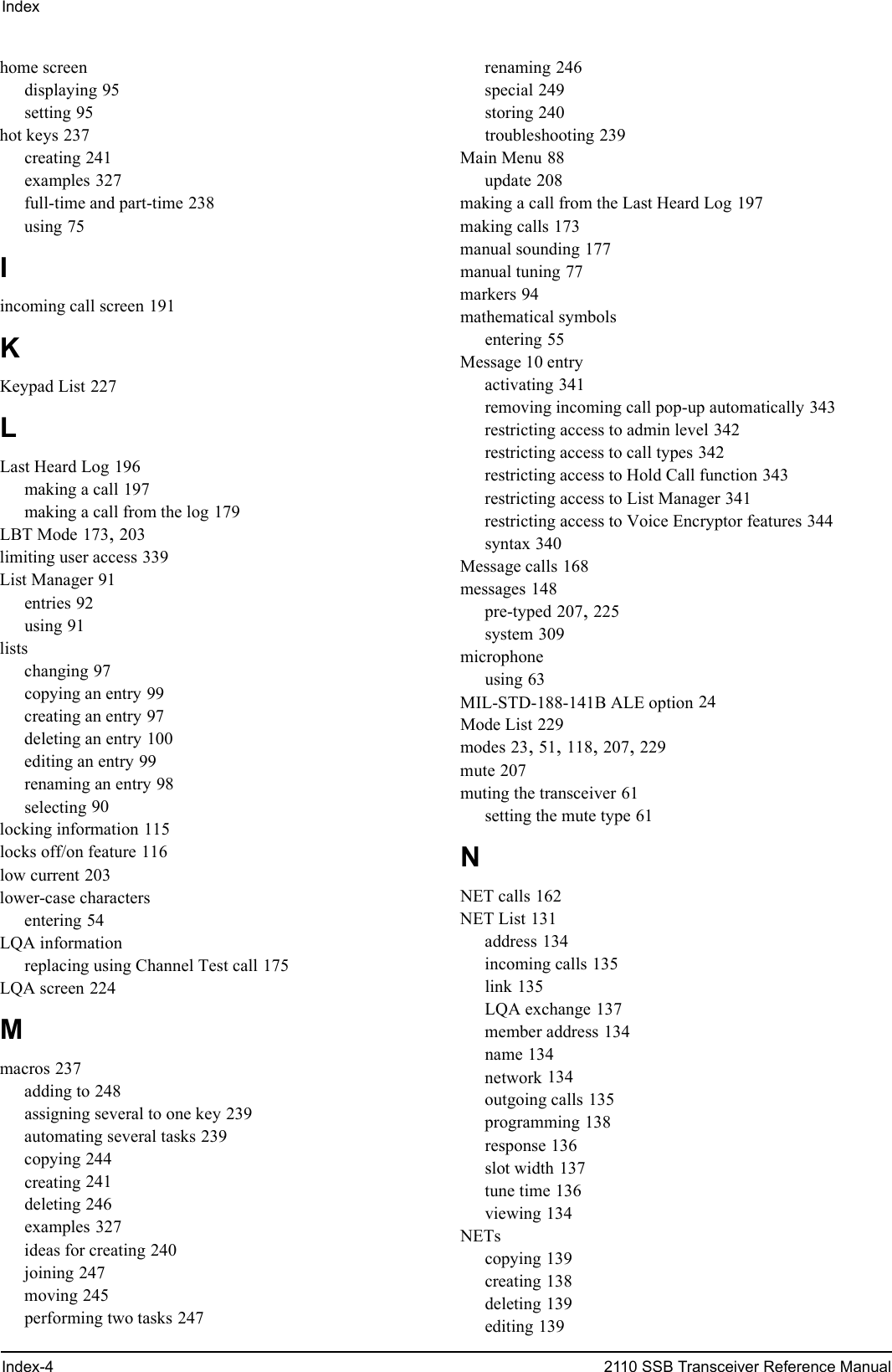 IndexIndex-4 2110 SSB Transceiver Reference Manualhome screendisplaying 95setting 95hot keys 237creating 241examples 327full-time and part-time 238using 75Iincoming call screen 191KKeypad List 227LLast Heard Log 196making a call 197making a call from the log 179LBT Mode 173, 203limiting user access 339List Manager 91entries 92using 91listschanging 97copying an entry 99creating an entry 97deleting an entry 100editing an entry 99renaming an entry 98selecting 90locking information 115locks off/on feature 116low current 203lower-case charactersentering 54LQA informationreplacing using Channel Test call 175LQA screen 224Mmacros 237adding to 248assigning several to one key 239automating several tasks 239copying 244creating 241deleting 246examples 327ideas for creating 240joining 247moving 245performing two tasks 247renaming 246special 249storing 240troubleshooting 239Main Menu 88update 208making a call from the Last Heard Log 197making calls 173manual sounding 177manual tuning 77markers 94mathematical symbolsentering 55Message 10 entryactivating 341removing incoming call pop-up automatically 343restricting access to admin level 342restricting access to call types 342restricting access to Hold Call function 343restricting access to List Manager 341restricting access to Voice Encryptor features 344syntax 340Message calls 168messages 148pre-typed 207, 225system 309microphoneusing 63MIL-STD-188-141B ALE option 24Mode List 229modes 23, 51, 118, 207, 229mute 207muting the transceiver 61setting the mute type 61NNET calls 162NET List 131address 134incoming calls 135link 135LQA exchange 137member address 134name 134network 134outgoing calls 135programming 138response 136slot width 137tune time 136viewing 134NETscopying 139creating 138deleting 139editing 139