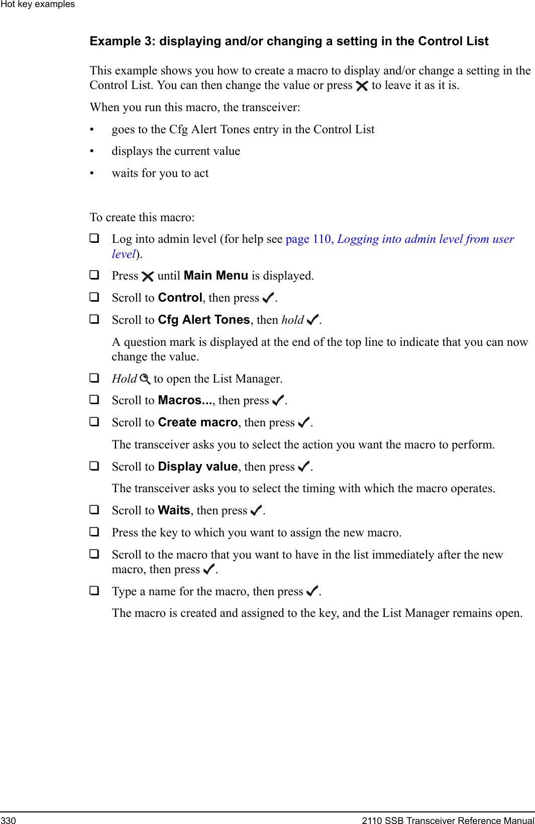 Hot key examples330 2110 SSB Transceiver Reference ManualExample 3: displaying and/or changing a setting in the Control ListThis example shows you how to create a macro to display and/or change a setting in the Control List. You can then change the value or press  to leave it as it is.When you run this macro, the transceiver:• goes to the Cfg Alert Tones entry in the Control List• displays the current value• waits for you to actTo create this macro:1Log into admin level (for help see page 110, Logging into admin level from user level).1Press  until Main Menu is displayed.1Scroll to Control, then press .1Scroll to Cfg Alert Tones, then hold .A question mark is displayed at the end of the top line to indicate that you can now change the value.1Hold  to open the List Manager.1Scroll to Macros..., then press .1Scroll to Create macro, then press .The transceiver asks you to select the action you want the macro to perform.1Scroll to Display value, then press .The transceiver asks you to select the timing with which the macro operates.1Scroll to Waits, then press .1Press the key to which you want to assign the new macro.1Scroll to the macro that you want to have in the list immediately after the new macro, then press .1Type a name for the macro, then press .The macro is created and assigned to the key, and the List Manager remains open.