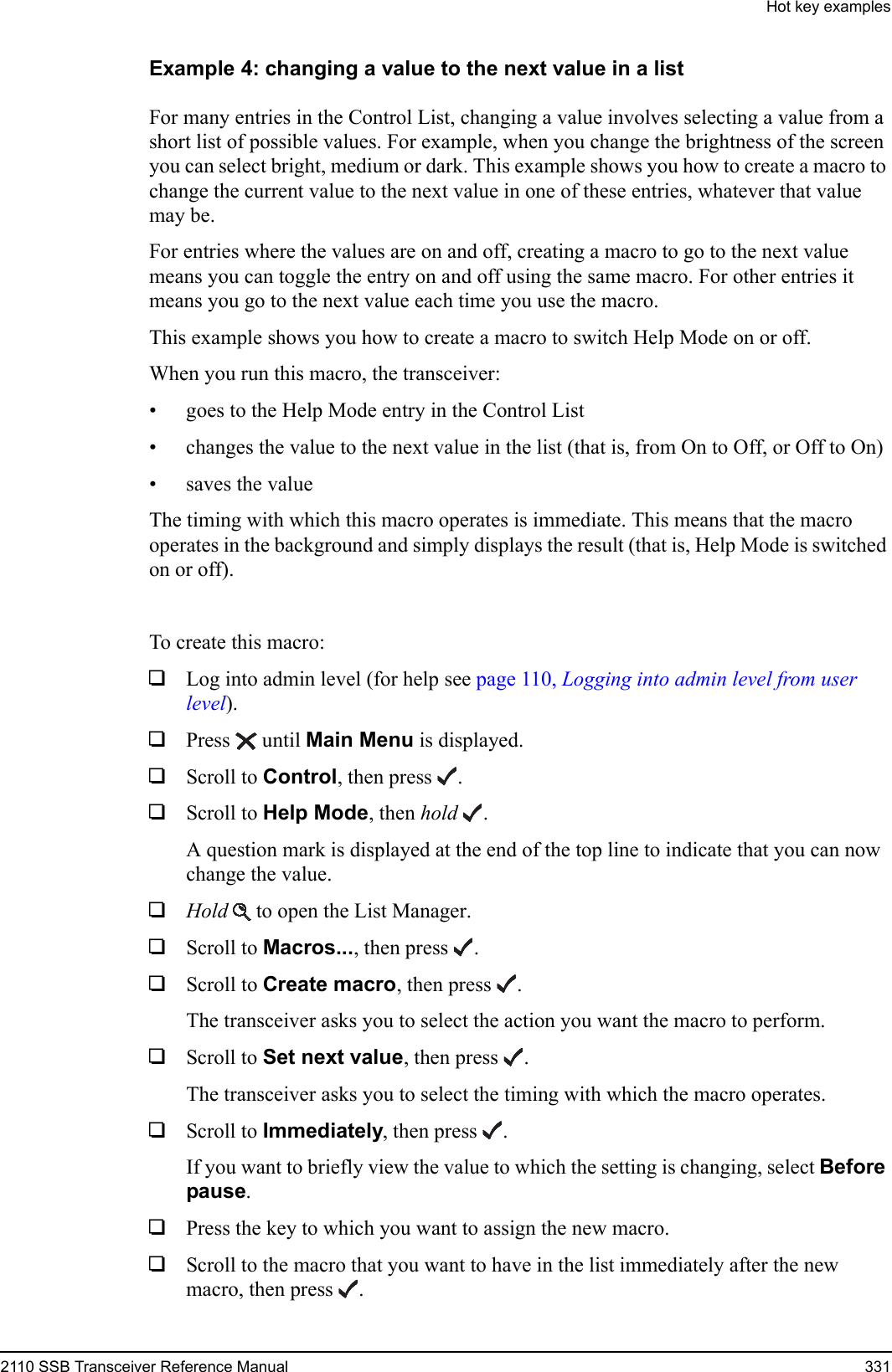 Hot key examples2110 SSB Transceiver Reference Manual 331Example 4: changing a value to the next value in a listFor many entries in the Control List, changing a value involves selecting a value from a short list of possible values. For example, when you change the brightness of the screen you can select bright, medium or dark. This example shows you how to create a macro to change the current value to the next value in one of these entries, whatever that value may be.For entries where the values are on and off, creating a macro to go to the next value means you can toggle the entry on and off using the same macro. For other entries it means you go to the next value each time you use the macro.This example shows you how to create a macro to switch Help Mode on or off. When you run this macro, the transceiver:• goes to the Help Mode entry in the Control List• changes the value to the next value in the list (that is, from On to Off, or Off to On)• saves the valueThe timing with which this macro operates is immediate. This means that the macro operates in the background and simply displays the result (that is, Help Mode is switched on or off).To create this macro:1Log into admin level (for help see page 110, Logging into admin level from user level).1Press  until Main Menu is displayed.1Scroll to Control, then press .1Scroll to Help Mode, then hold .A question mark is displayed at the end of the top line to indicate that you can now change the value.1Hold  to open the List Manager.1Scroll to Macros..., then press .1Scroll to Create macro, then press .The transceiver asks you to select the action you want the macro to perform.1Scroll to Set next value, then press .The transceiver asks you to select the timing with which the macro operates.1Scroll to Immediately, then press .If you want to briefly view the value to which the setting is changing, select Before pause.1Press the key to which you want to assign the new macro.1Scroll to the macro that you want to have in the list immediately after the new macro, then press .