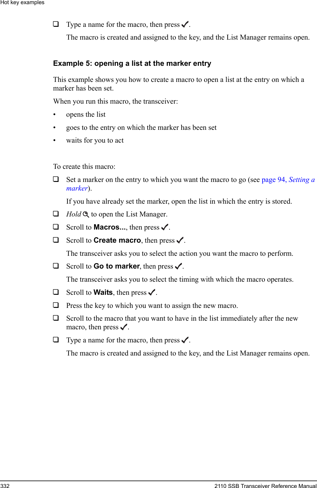Hot key examples332 2110 SSB Transceiver Reference Manual1Type a name for the macro, then press .The macro is created and assigned to the key, and the List Manager remains open.Example 5: opening a list at the marker entryThis example shows you how to create a macro to open a list at the entry on which a marker has been set.When you run this macro, the transceiver:• opens the list• goes to the entry on which the marker has been set• waits for you to actTo create this macro:1Set a marker on the entry to which you want the macro to go (see page 94, Setting a marker).If you have already set the marker, open the list in which the entry is stored.1Hold  to open the List Manager.1Scroll to Macros..., then press .1Scroll to Create macro, then press .The transceiver asks you to select the action you want the macro to perform.1Scroll to Go to marker, then press .The transceiver asks you to select the timing with which the macro operates.1Scroll to Waits, then press .1Press the key to which you want to assign the new macro.1Scroll to the macro that you want to have in the list immediately after the new macro, then press .1Type a name for the macro, then press .The macro is created and assigned to the key, and the List Manager remains open.