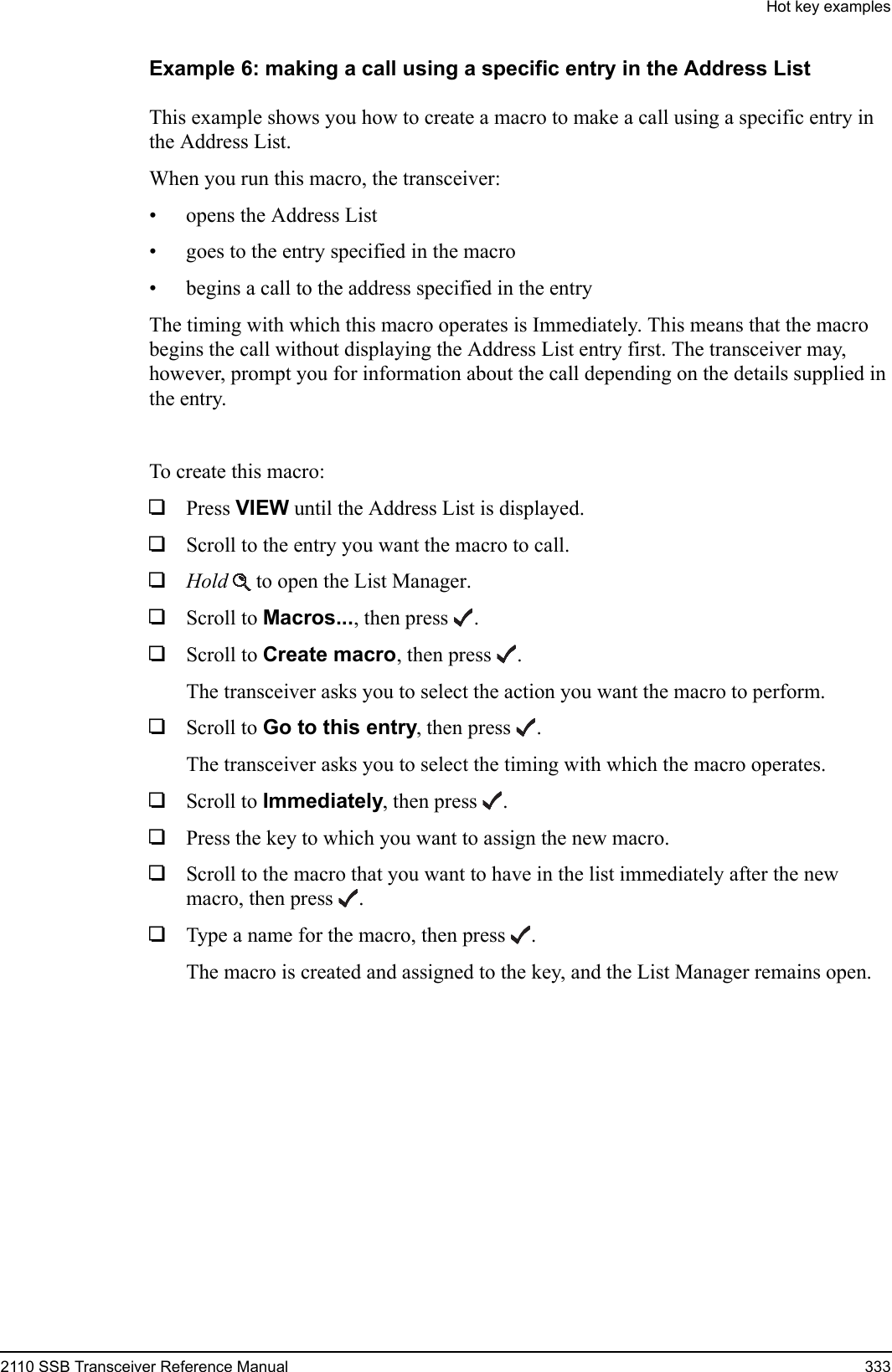Hot key examples2110 SSB Transceiver Reference Manual 333Example 6: making a call using a specific entry in the Address ListThis example shows you how to create a macro to make a call using a specific entry in the Address List.When you run this macro, the transceiver:• opens the Address List• goes to the entry specified in the macro• begins a call to the address specified in the entryThe timing with which this macro operates is Immediately. This means that the macro begins the call without displaying the Address List entry first. The transceiver may, however, prompt you for information about the call depending on the details supplied in the entry.To create this macro:1Press VIEW until the Address List is displayed.1Scroll to the entry you want the macro to call.1Hold  to open the List Manager.1Scroll to Macros..., then press .1Scroll to Create macro, then press .The transceiver asks you to select the action you want the macro to perform.1Scroll to Go to this entry, then press .The transceiver asks you to select the timing with which the macro operates.1Scroll to Immediately, then press .1Press the key to which you want to assign the new macro.1Scroll to the macro that you want to have in the list immediately after the new macro, then press .1Type a name for the macro, then press .The macro is created and assigned to the key, and the List Manager remains open.
