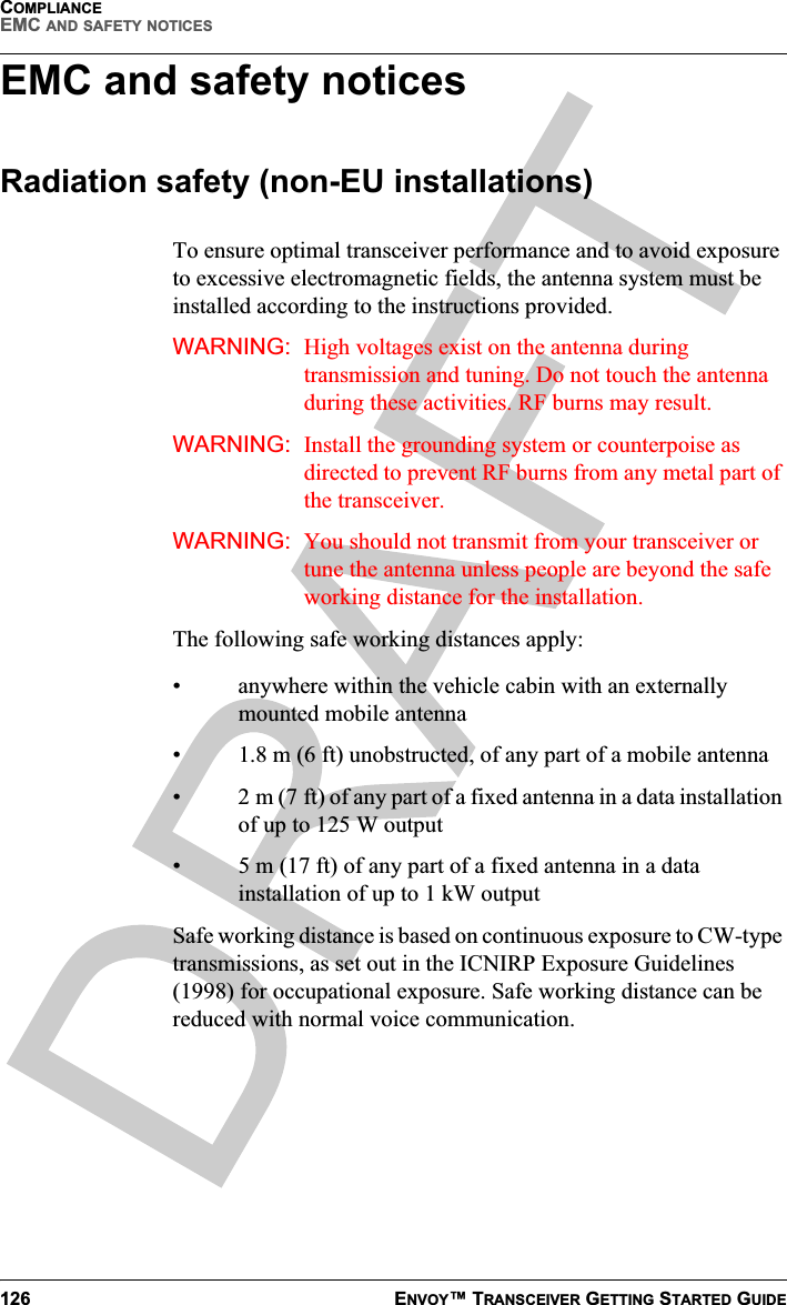 COMPLIANCEEMC AND SAFETY NOTICES126 ENVOY™ TRANSCEIVER GETTING STARTED GUIDEEMC and safety noticesRadiation safety (non-EU installations)To ensure optimal transceiver performance and to avoid exposure to excessive electromagnetic fields, the antenna system must be installed according to the instructions provided.WARNING: High voltages exist on the antenna during transmission and tuning. Do not touch the antenna during these activities. RF burns may result.WARNING: Install the grounding system or counterpoise as directed to prevent RF burns from any metal part of the transceiver.WARNING: You should not transmit from your transceiver or tune the antenna unless people are beyond the safe working distance for the installation.The following safe working distances apply:• anywhere within the vehicle cabin with an externally mounted mobile antenna•1.8m (ft) unobstructed, of any part of a mobile antenna•2m (7 ft) of any part of a fixed antenna in a data installation of up to 125 W output• 5 m (17 ft) of any part of a fixed antenna in a data installation of up to 1 kW outputSafe working distance is based on continuous exposure to CW-type transmissions, as set out in the ICNIRP Exposure Guidelines (1998) for occupational exposure. Safe working distance can be reduced with normal voice communication.