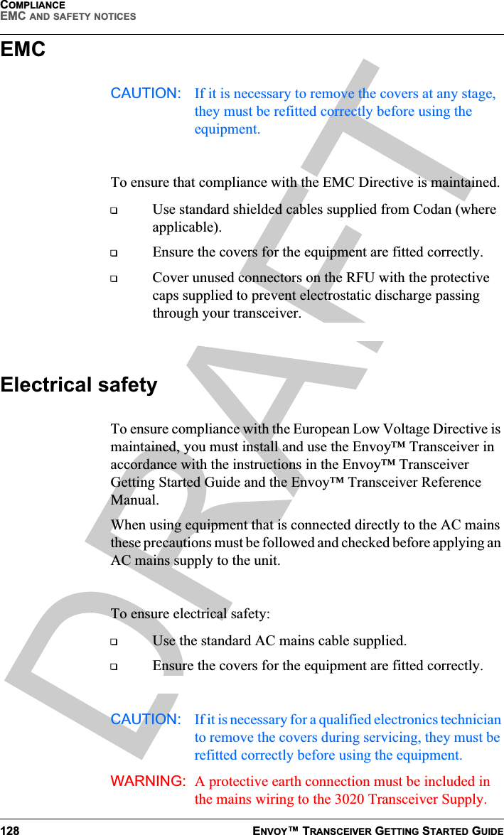 COMPLIANCEEMC AND SAFETY NOTICES128 ENVOY™ TRANSCEIVER GETTING STARTED GUIDEEMCCAUTION: If it is necessary to remove the covers at any stage, they must be refitted correctly before using the equipment.To ensure that compliance with the EMC Directive is maintained.Use standard shielded cables supplied from Codan (where applicable).Ensure the covers for the equipment are fitted correctly.Cover unused connectors on the RFU with the protective caps supplied to prevent electrostatic discharge passing through your transceiver.Electrical safetyTo ensure compliance with the European Low Voltage Directive is maintained, you must install and use the Envoy™ Transceiver in accordance with the instructions in the Envoy™ Transceiver Getting Started Guide and the Envoy™ Transceiver Reference Manual.When using equipment that is connected directly to the AC mains these precautions must be followed and checked before applying an AC mains supply to the unit.To ensure electrical safety:Use the standard AC mains cable supplied.Ensure the covers for the equipment are fitted correctly.CAUTION: If it is necessary for a qualified electronics technician to remove the covers during servicing, they must be refitted correctly before using the equipment.WARNING: A protective earth connection must be included in the mains wiring to the 3020 Transceiver Supply.