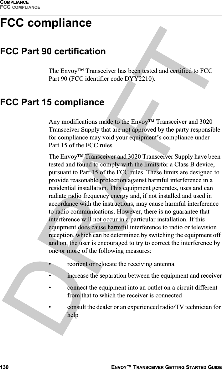 COMPLIANCEFCC COMPLIANCE130 ENVOY™ TRANSCEIVER GETTING STARTED GUIDEFCC complianceFCC Part 90 certificationThe Envoy™ Transceiver has been tested and certified to FCC Part 90 (FCC identifier code DYY2210).FCC Part 15 complianceAny modifications made to the Envoy™ Transceiver and 3020 Transceiver Supply that are not approved by the party responsible for compliance may void your equipment’s compliance under Part 15 of the FCC rules.The Envoy™ Transceiver and 3020 Transceiver Supply have been tested and found to comply with the limits for a Class B device, pursuant to Part 15 of the FCC rules. These limits are designed to provide reasonable protection against harmful interference in a residential installation. This equipment generates, uses and can radiate radio frequency energy and, if not installed and used in accordance with the instructions, may cause harmful interference to radio communications. However, there is no guarantee that interference will not occur in a particular installation. If this equipment does cause harmful interference to radio or television reception, which can be determined by switching the equipment off and on, the user is encouraged to try to correct the interference by one or more of the following measures:• reorient or relocate the receiving antenna• increase the separation between the equipment and receiver• connect the equipment into an outlet on a circuit different from that to which the receiver is connected• consult the dealer or an experienced radio/TV technician for help