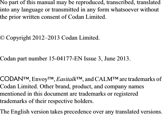No part of this manual may be reproduced, transcribed, translated into any language or transmitted in any form whatsoever without the prior written consent of Codan Limited.© Copyright 2012–2013 Codan Limited.Codan part number 15-04177-EN Issue 3, June 2013.CODAN™, Envoy™, Easitalk™, and CALM™ are trademarks of Codan Limited. Other brand, product, and company names mentioned in this document are trademarks or registered trademarks of their respective holders.The English version takes precedence over any translated versions.