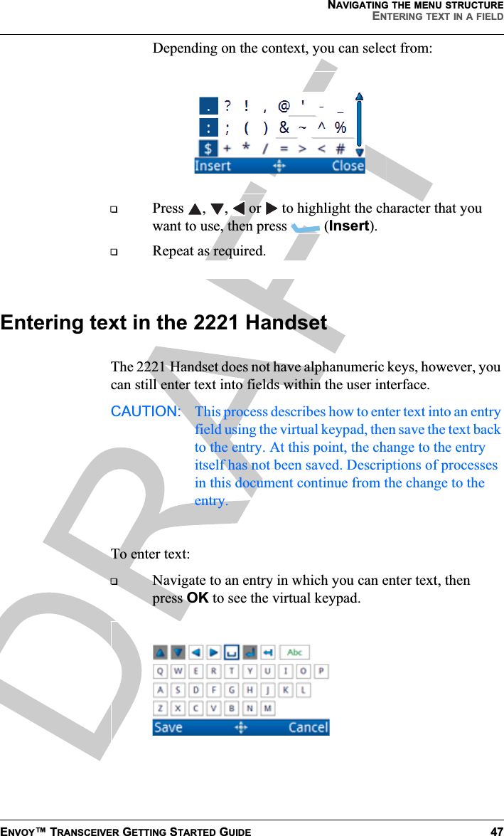 NAVIGATING THE MENU STRUCTUREENTERING TEXT IN A FIELDENVOY™ TRANSCEIVER GETTING STARTED GUIDE 47Depending on the context, you can select from:Press ,  ,   or   to highlight the character that you want to use, then press  (Insert).Repeat as required.Entering text in the 2221 HandsetThe 2221 Handset does not have alphanumeric keys, however, you can still enter text into fields within the user interface.CAUTION: This process describes how to enter text into an entry field using the virtual keypad, then save the text back to the entry. At this point, the change to the entry itself has not been saved. Descriptions of processes in this document continue from the change to the entry.To enter text:Navigate to an entry in which you can enter text, then press OK to see the virtual keypad.