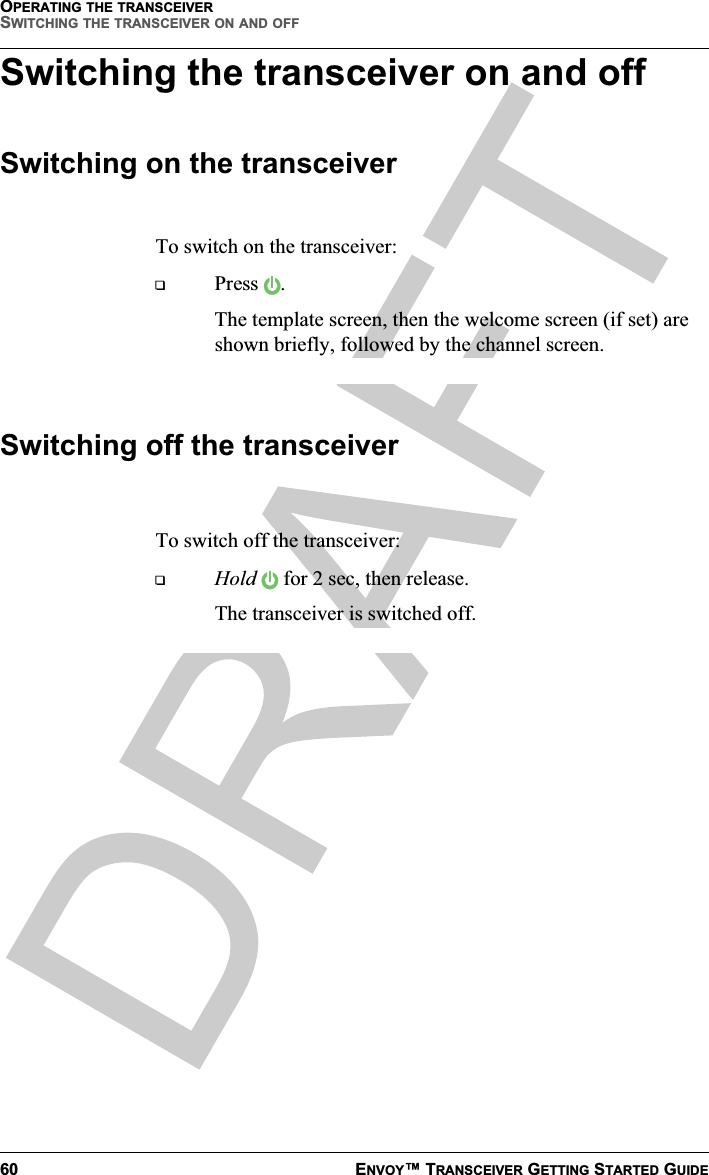 OPERATING THE TRANSCEIVERSWITCHING THE TRANSCEIVER ON AND OFF60 ENVOY™ TRANSCEIVER GETTING STARTED GUIDESwitching the transceiver on and offSwitching on the transceiverTo switch on the transceiver:Press .The template screen, then the welcome screen (if set) are shown briefly, followed by the channel screen.Switching off the transceiverTo switch off the transceiver:Hold  for 2 sec, then release.The transceiver is switched off.