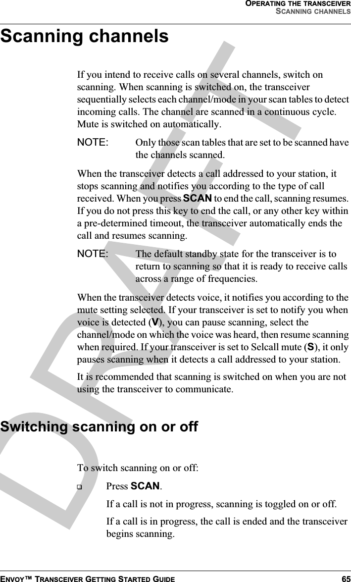 OPERATING THE TRANSCEIVERSCANNING CHANNELSENVOY™ TRANSCEIVER GETTING STARTED GUIDE 65Scanning channelsIf you intend to receive calls on several channels, switch on scanning. When scanning is switched on, the transceiver sequentially selects each channel/mode in your scan tables to detect incoming calls. The channel are scanned in a continuous cycle. Mute is switched on automatically.NOTE: Only those scan tables that are set to be scanned have the channels scanned.When the transceiver detects a call addressed to your station, it stops scanning and notifies you according to the type of call received. When you press SCAN to end the call, scanning resumes. If you do not press this key to end the call, or any other key within a pre-determined timeout, the transceiver automatically ends the call and resumes scanning.NOTE: The default standby state for the transceiver is to return to scanning so that it is ready to receive calls across a range of frequencies.When the transceiver detects voice, it notifies you according to the mute setting selected. If your transceiver is set to notify you when voice is detected (V), you can pause scanning, select the channel/mode on which the voice was heard, then resume scanning when required. If your transceiver is set to Selcall mute (S), it only pauses scanning when it detects a call addressed to your station.It is recommended that scanning is switched on when you are not using the transceiver to communicate.Switching scanning on or offTo switch scanning on or off:Press SCAN.If a call is not in progress, scanning is toggled on or off.If a call is in progress, the call is ended and the transceiver begins scanning.